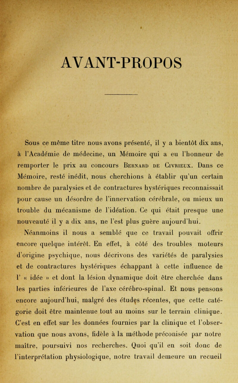 AVANT-PROPOS Sous ce même titre nous avons présenté, il y a bientôt dix ans, à l'Académie de médecine, un Mémoire qui a eu l'honneur de remporter le prix au concours Bernard de Civrieux. Dans ce Mémoire, resté inédit, nous cherchions à établir qu'un certain nombre de paralysies et de contractures hystériques reconnaissait pour cause un désordre de l'innervation cérébrale, ou mieux un trouble du mécanisme de l'idéation. Ce qui était presque une nouveauté il y a dix ans, ne l'est plus guère aujourd'hui. Néanmoins il nous a semblé que ce travail pouvait offrir encore quelque intérêt. En effet, à côté des troubles moteurs d'origine psychique, nous décrivons des variétés de paralysies et de contractures hystériques échappant à cette influence de 1' « idée » et dont la lésion dynamique doit être cherchée dans les parties inférieures de l'axe cérébro-spinal. Et nous pensons encore aujourd'hui, malgré des études récentes, que cette caté- gorie doit être maintenue tout au moins sur le terrain clinique. C'est en effet sur les données fournies par la clinique et l'obser- vation que nous avons, fidèle à la méthode préconisée par notre maître, poursuivi nos recherches. Quoi qu'il en soit donc de l'interprétation physiologique, notre travail demeure un recueil