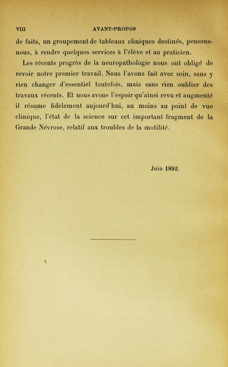 de faits, un groupement de tableaux cliniques destinés, pensons- nous, à rendre quelques services à l'élève et au praticien. Les récents progrès de la neuropathologie nous ont obligé de revoir notre premier travail. Nous l'avons fait avec soin, sans y rien changer d'essentiel toutefois, mais sans rien oublier des travaux récents. Et nous avons l'espoir qu'ainsi revu et augmenté il résume fidèlement aujourd'hui, au moins au point de vue clinique, l'état de la science sur cet important fragment de la Grande Névrose, relatif aux troubles de la motilité. Juin 1892.