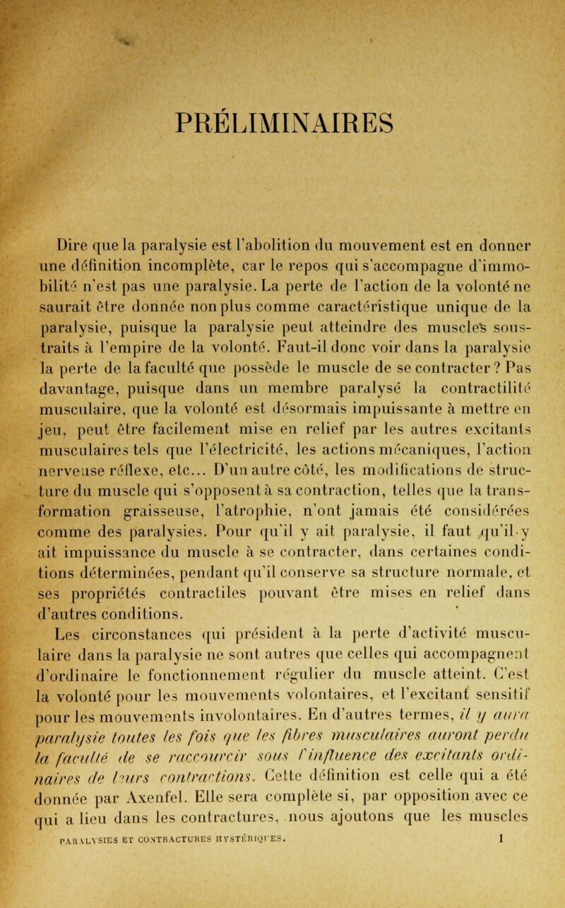 PRELIMINAIRES Dire que la paralysie est l'abolition du mouvement est en donner une définition incomplète, car le repos qui s'accompagne d'inimo- bilité n'est pas une paralysie. La perte de l'action de la volonté ne saurait être donnée non plus comme caractéristique unique de la paralysie, puisque la paralysie peut atteindre des muscles sous- traits à l'empire de la volonté. Faut-il donc voir dans la paralysie la perte de la faculté que possède le muscle de se contracter ? Pas davantage, puisque dans un membre paralysé la contractilifé musculaire, que la volonté est désormais impuissante à mettre en jeu, peut être facilement mise en relief par les autres excitants musculaires tels que l'électricité, les actions mécaniques, l'action nerveuse réflexe, etc.. D'un autre côté, les modifications de struc- ture du muscle qui s'opposent à sa contraction, telles que la trans- formation graisseuse, l'atrophie, n'ont jamais été considérées comme des paralysies. Pour qu'il y ait paralysie, il faut qu'ily ait impuissance du muscle à se contracter, dans certaines condi- tions déterminées, pendant qu'il conserve sa structure normale, et ses propriétés contractiles pouvant être mises en relief dans d'autres conditions. Les circonstances qui président à la perte d'activité muscu- laire dans la paralysie ne sont autres que celles qui accompagnent d'ordinaire le fonctionnement régulier du muscle atteint. C'est la volonté pour les mouvements volontaires, et l'excitant sensitif pour les mouvements involontaires. En d'autres termes, il y aura paralysie toutes les fois que les fibres musculaires auront perdu la faculté de se raccourcir sous l'influence des excitants ordi- naires de Iv/rs contractions. Cette définition est celle qui a été donnée par Axenfel. Elle sera complète si, par opposition avec ce qui a lieu dans les contractures, nous ajoutons que les muscles