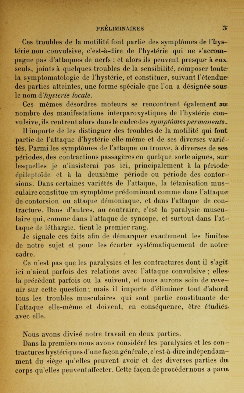 PRELIMINAIRES * Ces troubles de la motilité font partie des symptômes de l'hys- térie non convulsive, c'est-à-dire de l'hystérie qui ne s'accom- pagne pas d'attaques de nerfs ; et alors ils peuvent presque à eux seuls, joints à quelques troubles de la sensibilité, composer toute- la symptomatologie de l'hystérie, et constituer, suivant l'étendue des parties atteintes, une forme spéciale que l'on a désignée sous- le nom d''hystérie locale. Ces mêmes désordres moteurs se rencontrent également au: nombre des manifestations interparoxystiques de l'hystérie con- vulsive, ils rentrent alors dans le cadre des symptômes permanents. Il importe de les distinguer des troubles de la motilité qui font partie de l'attaque d'hystérie elle-même et de ses diverses varié- tés. Parmi les symptômes de l'attaque on trouve, à diverses de ses périodes, des contractions passagères en quelque sorte aiguës, sur lesquelles je n'insisterai pas ici, principalement à la période épileptoïde et à la deuxième période ou période des contor- sions. Dans certaines variétés de l'attaque, la tétanisation mus- culaire constitue un symptôme prédominant comme dans l'attaque de contorsion ou attaque démoniaque, et dans l'attaque de con- tracture. Dans d'autres, au contraire, c'est la paralysie muscu- laire qui, comme dans l'attaque de syncope, et surtout dans l'at- taque de léthargie, tient le premier rang. Je signale ces faits afin de démarquer exactement les limites de notre sujet et pour les écarter systématiquement de notre cadre. Ce n'est pas que les paralysies et les contractures dont il s'agit ici n'aient parfois des relations avec l'attaque convulsive ; elles- la précèdent parfois ou la suivent, et nous aurons soin de reve- nir sur cette question ; mais il importe d'éliminer tout d'abord tous les troubles musculaires qui sont partie constituante de- l'attaque elle-même et doivent, en conséquence, être étudiés- avec elle. Nous avons divisé notre travail en deux parties. Dans la première nous avons considéré les paralysies et les con- tractures hystériques d'unefaçon générale, c'est-à-dire indépendam- ment du siège qu'elles peuvent avoir et des diverses parties du corps qu'elles peuvent affecter. Cette façon de procéder nous a paru.