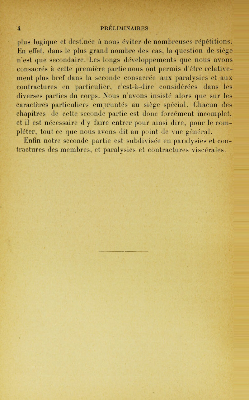 plus logique et destinée à nous éviter de nombreuses répétitions. En effet, dans le plus grand nombre des cas, la question de siège n'est que secondaire. Les longs développements que nous avons consacrés à cette première partie nous ont permis d'être relative- ment plus bref dans la seconde consacrée aux paralysies et aux contractures en particulier, c'est-à-dire considérées dans les diverses parties du corps. Nous n'avons insisté alors que sur les caractères particuliers empruntés au siège spécial. Chacun des chapitres de cette seconde partie est donc forcément incomplet, et il est nécessaire d'y faire entrer pour ainsi dire, pour le com- pléter, tout ce que nous avons dit au point de vue général. Enfin notre seconde partie est subdivisée en paralysies et con- tractures des membres, et paralysies et contractures viscérales.