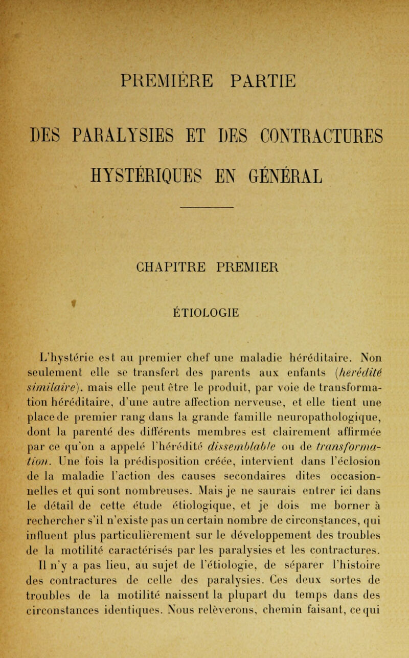 PREMIÈRE PARTIE LES PARALYSIES ET DES CONTRACTURES HYSTÉRIQUES EN GÉNÉRAL CHAPITRE PREMIER ETIOLOGIE L'hystérie est au premier chef une maladie héréditaire. Non seulement elle se transfert des parents aux enfants [hérédité similaire), mais elle peut être le produit, par voie de transforma- tion héréditaire, d'une autre affection nerveuse, et elle tient une place de premier rang dans la grande famille neuropathologique, dont la parenté des différents membres est clairement affirmée par ce qu'on a appelé l'hérédité dissemblable ou de transforma- tion. Une fois la prédisposition créée, intervient dans l'éclosion de la maladie l'action des causes secondaires dites occasion- nelles et qui sont nombreuses. Mais je ne saurais entrer ici dans le détail de cette étude étiologique, et je dois me borner à rechercher s'il n'existe pas un certain nombre de circonstances, qui influent plus particulièrement sur le développement des troubles de la motilité caractérisés par les paralysies et les contractures. 11 n'y a pas lieu, au sujet de l'étiologie, de séparer l'histoire des contractures de celle des paralysies. Ces deux sortes de troubles de la motilité naissent la plupart du temps dans des circonstances identiques. Nous relèverons, chemin faisant, ce qui