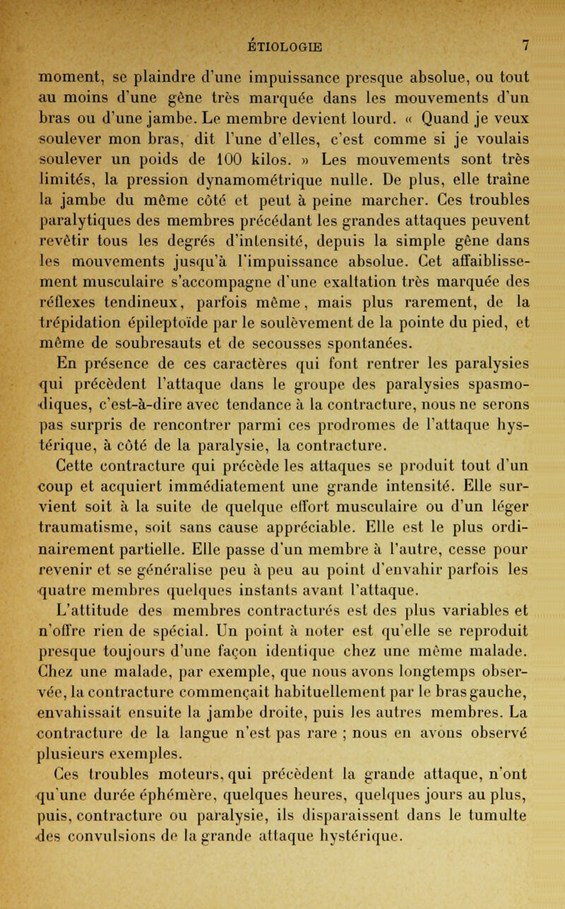 moment, se plaindre d'une impuissance presque absolue, ou tout au moins d'une gène très marquée dans les mouvements d'un bras ou d'une jambe. Le membre devient lourd. « Quand je veux soulever mon bras, dit l'une d'elles, c'est comme si je voulais soulever un poids de 100 kilos. » Les mouvements sont très limités, la pression dynamométrique nulle. De plus, elle traîne la jambe du même coté et peut à peine marcher. Ces troubles paralytiques des membres précédant les grandes attaques peuvent revêtir tous les degrés d'intensité, depuis la simple gêne dans les mouvements jusqu'à l'impuissance absolue. Cet affaiblisse- ment musculaire s'accompagne d'une exaltation très marquée des réflexes tendineux, parfois même, mais plus rarement, de la trépidation épileptoïde par le soulèvement de la pointe du pied, et même de soubresauts et de secousses spontanées. En présence de ces caractères qui font rentrer les paralysies qui précèdent l'attaque dans le groupe des paralysies spasmo- diques, c'est-à-dire avec tendance à la contracture, nous ne serons pas surpris de rencontrer parmi ces prodromes de l'attaque hys- térique, à côté de la paralysie, la contracture. Cette contracture qui précède les attaques se produit tout d'un coup et acquiert immédiatement une grande intensité. Elle sur- vient soit à la suite de quelque effort musculaire ou d'un léger traumatisme, soit sans cause appréciable. Elle est le plus ordi- nairement partielle. Elle passe d'un membre à l'autre, cesse pour revenir et se généralise peu à peu au point d'envahir parfois les quatre membres quelques instants avant l'attaque. L'attitude des membres contractures est des plus variables et n'offre rien de spécial. Un point à noter est qu'elle se reproduit presque toujours d'une façon identique chez une même malade. Chez une malade, par exemple, que nous avons longtemps obser- vée, la contracture commençait habituellement par le bras gauche, envahissait ensuite la jambe droite, puis les autres membres. La contracture de la langue n'est pas rare ; nous en avons observé plusieurs exemples. Ces troubles moteurs, qui précèdent la grande attaque, n'ont qu'une durée éphémère, quelques heures, quelques jours au plus, puis, contracture ou paralysie, ils disparaissent dans le tumulte des convulsions de la grande attaque hystérique.