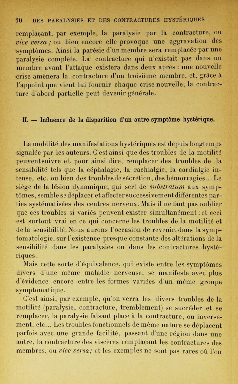 remplaçant, par exemple, la paralysie par la contracture, ou vice versa ; ou bien encore elle provoque une aggravation des symptômes. Ainsi la parésie d'un membre sera remplacée par une paralysie complète. La contracture qui n'existait pas dans un membre avant l'attaque existera dans deux après : une nouvelle •crise amènera la contracture d'un troisième membre, et, grâce à l'appoint que vient lui fournir chaque crise nouvelle, la contrac- ture d'abord partielle peut devenir générale. II. — Influence de la disparition d'un autre symptôme hystérique. La mobilité des manifestations hystériques est depuis longtemps signalée par les auteurs. C'est ainsi que des troubles de la motilité peuvent suivre et, pour ainsi dire, remplacer des troubles de la sensibilité tels que la céphalagie, la rachialgie, la cardialgie in- tense, etc. ou bien des troubles de sécrétion, des hémorragies... Le siège de la lésion dynamique, qui sert de substratum aux symp- tômes, semble se déplacer et affecter successivement différentes par- ties systématisées des centres nerveux. Mais il ne faut pas oublier que ces troubles si variés peuvent exister simultanément : et ceci est surtout vrai en ce qui concerne les troubles de la motilité et delà sensibilité. Nous aurons l'occasion de revenir, dans lasymp- tomatologie, sur l'existence presque constante des altérations de la sensibilité dans les paralysies ou dans les contractures hysté- riques. Mais cette sorte d'équivalence, qui existe entre les symptômes divers d'une même maladie nerveuse, se manifeste avec plus d'évidence encore entre les formes variées d'un même groupe symptomatique. C'est ainsi, par exemple, qu'on verra les divers troubles de la motilité (paralysie, contracture, tremblement) se succéder et se remplacer, la paralysie faisant place à la contracture, ou inverse- ment, etc.. Les troubles fonctionnels de môme nature se déplacent parfois avec une grande facilité, passant d'une région dans une autre, la contracture des viscères remplaçant les contractures des membres, ou vice versa; et les exemples ne sont pas rares où l'on