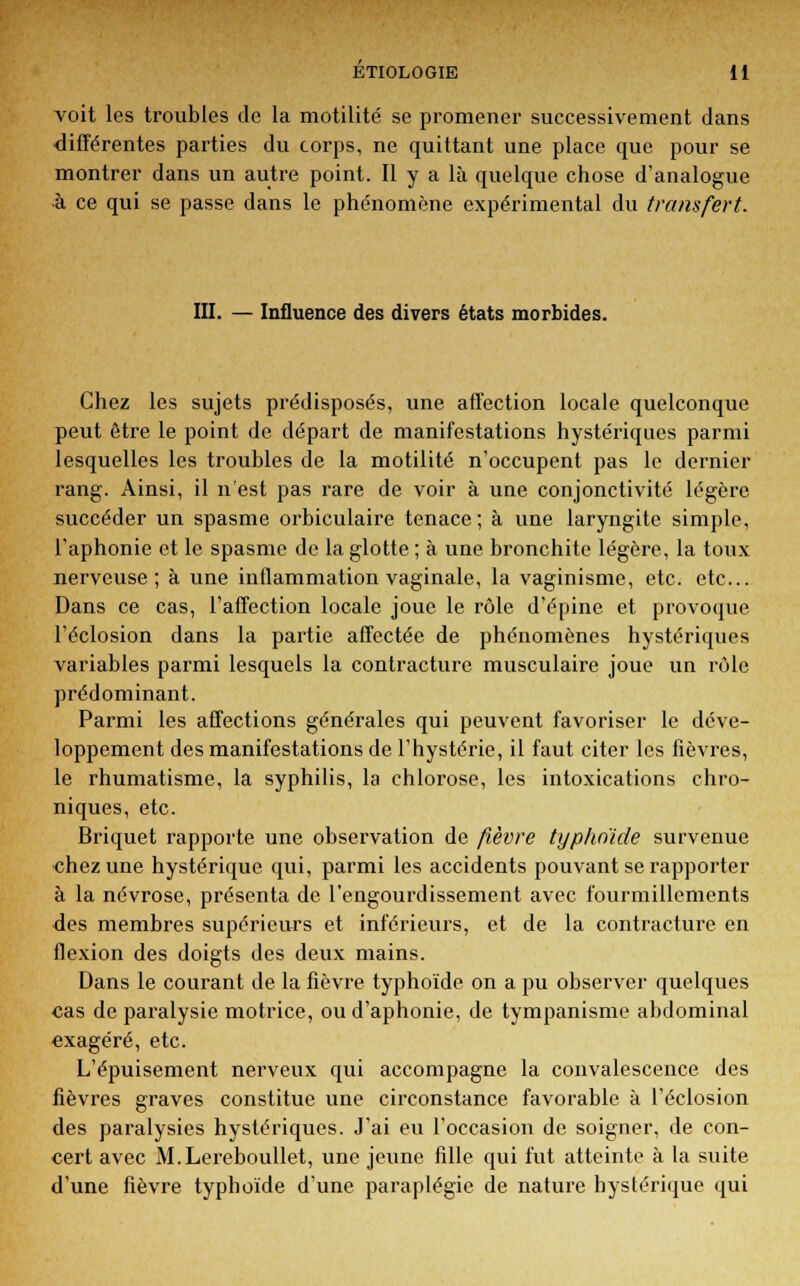 voit les troubles de la motilité se promener successivement dans différentes parties du corps, ne quittant une place que pour se montrer dans un autre point. Il y a là quelque chose d'analogue •à ce qui se passe dans le phénomène expérimental du transfert. III. — Influence des divers états morbides. Chez les sujets prédisposés, une affection locale quelconque peut être le point de départ de manifestations hystériques parmi lesquelles les troubles de la motilité n'occupent pas le dernier rang. Ainsi, il n'est pas rare de voir à une conjonctivite légère succéder un spasme orbiculaire tenace; à une laryngite simple, l'aphonie et le spasme de la glotte ; à une bronchite légère, la toux nerveuse; à une inflammation vaginale, la vaginisme, etc. etc.. Dans ce cas, l'affection locale joue le rôle d'épine et provoque l'éclosion dans la partie affectée de phénomènes hystériques variables parmi lesquels la contracture musculaire joue un rôle prédominant. Parmi les affections générales qui peuvent favoriser le déve- loppement des manifestations de l'hystérie, il faut citer les fièvres, le rhumatisme, la syphilis, la chlorose, les intoxications chro- niques, etc. Briquet rapporte une observation de fièvre typhoïde survenue chez une hystérique qui, parmi les accidents pouvant se rapporter à la névrose, présenta de l'engourdissement avec fourmillements des membres supérieurs et inférieurs, et de la contracture en flexion des doigts des deux mains. Dans le courant de la fièvre typhoïde on a pu observer quelques cas de paralysie motrice, ou d'aphonie, de tympanisme abdominal exagéré, etc. L'épuisement nerveux qui accompagne la convalescence des fièvres graves constitue une circonstance favorable à l'éclosion des paralysies hystériques. J'ai eu l'occasion de soigner, de con- cert avec M.Lereboullet, une jeune fille qui fut atteinte à la suite d'une fièvre typhoïde d'une paraplégie de nature hystérique qui