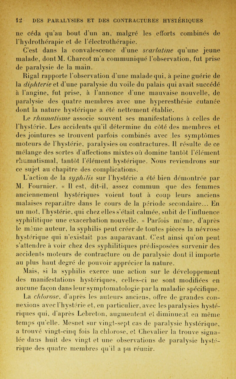 ne céda qu'au bout d'un an, malgré les efforts combinés de l'hydrothérapie et de l'électrothérapie. C'est dans la convalescence d'une scarlatine qu'une jeune malade, dont M. Charcot m'a communiqué l'observation, fut prise de paralysie de la main. Rigal rapporte l'observation d'une malade qui, à peine guérie de la diphtérie et d'une paralysie du voile du palais qui avait succédé à l'angine, fut prise, à l'annonce d'une mauvaise nouvelle, de paralysie des quatre membres avec une hyperesthésie cutanée dont la nature hystérique a été nettement établie. Le rhumatisme associe souvent ses manifestations à celles de l'hystérie. Les accidents qu'il détermine du côté des membres et des jointures se trouvent parfois combinés avec les symptômes moteurs de l'hystérie, paralysies ou contractures. Il résulte de ce mélange des sortes d'alfeclions mixtes où domine tantôt l'élément rhumatismal, tantôt l'élément hystérique. Nous reviendrons sili- ce sujet au chapitre des complications. L'action de la syphilis sur l'hystérie a été bien démontrée par M. Fournier. « Il est, dit-il, assez commun que des femmes anciennement hystériques voient tout à coup leurs anciens malaises reparaître dans le cours de la période secondaire... En un mot, l'hystérie, qui chez elles s'était calmée, subit de l'influence syphilitique une exacerbation nouvelle. » Parfois même, d'après le même auteur, la syphilis peut créer de toutes pièces la névrose hystérique qui n'existait pas auparavant. C'est ainsi qu'on peut s'attendre à voir chez des syphilitiques prédisposées survenir des accidents moteurs de contracture ou de paralysie dont il importe au plus haut degré de pouvoir apprécier la nature. Mais, si la syphilis exerce une action sur le développement des manifestations hystériques, celles-ci ne sont modifiées en aucune façon dans leur symptomatologie parla maladie spécifique. La chlorose, d'après les auteurs anciens, offre de grandes con- nexions avec l'hystérie et, en particulier, avec les paralysies hysté- riques qui, d'après Lebretôn, augmentent et diminuent en même temps qu'elle. Mesnet sur vingt-sept cas de paralysie hystérique, a trouvé vingt-cinq fois la chlorose, et Chevalier la trouve signa- lée dans huit des vingt et une observations de paralysie hysté- rique des quatre membres qu'il a pu réunir.