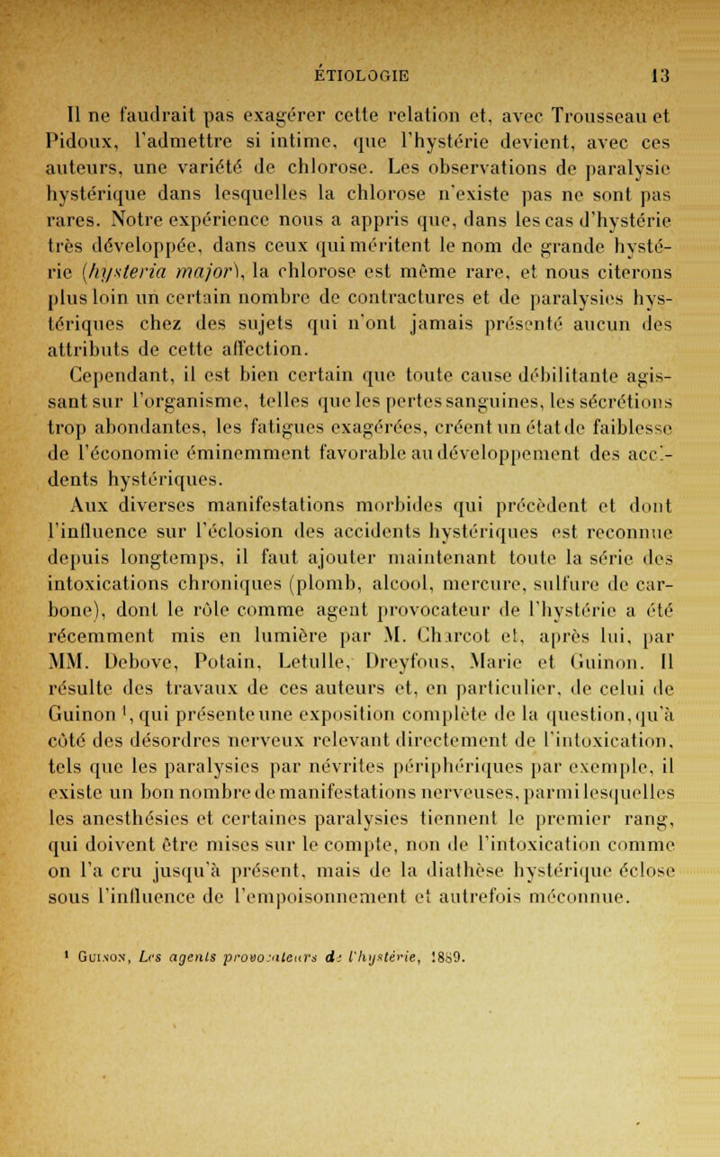 Il ne faudrait pas exagérer cette relation et, avec Trousseau et Pidoux, l'admettre si intime, que l'hystérie devient, avec ces auteurs, une variété de chlorose. Les observations de paralysie hystérique dans lesquelles la chlorose n'existe pas ne sont pas rares. Notre expérience nous a appris que, dans les cas d'hystérie très développée, dans ceux qui méritent le nom de grande hysté- rie (hj/steria major), la chlorose est même rare, et nous citerons plus loin un certain nombre de contractures et de paralysies hys- tériques chez des sujets qui n'ont jamais présenté aucun des attributs de cette affection. Cependant, il est bien certain que toute cause débilitante agis- sant sur l'organisme, telles que les pertes sanguines, les sécrétions trop abondantes, les fatigues exagérées, créent un état de faiblesse de l'économie éminemment favorable au développement des acci- dents hystériques. Aux diverses manifestations morbides qui précèdent et dont l'influence sur l'éclosion des accidents hystériques est reconnue depuis longtemps, il faut ajouter maintenant toute la série des intoxications chroniques (plomb, alcool, mercure, sulfure de car- bone), dont le rôle comme agent provocateur de l'hystérie a été récemment mis en lumière par .M. Chircot et, après lui, par MM. Debove, Potain, Letulle, Dreyfous, Marie et Guinon. 11 résulte des travaux de ces auteurs et, en particulier, de celui de Guinon ', qui présente une exposition complète de la question, qu'à côté des désordres nerveux relevant directement de l'intoxication, tels que les paralysies par névrites périphériques par exemple, il existe un bon nombre de manifestations nerveuses, parmi lesquelles les anesthésies et certaines paralysies tiennent le premier rang, qui doivent être mises sur le compte, non de l'intoxication comme on l'a cru jusqu'à présent, mais de la diathèse hystérique éclose sous L'influence de l'empoisonnement et autrefois méconnue. 1 Guinon, Les agents provocateurs d: l'hystérie, !8S9.