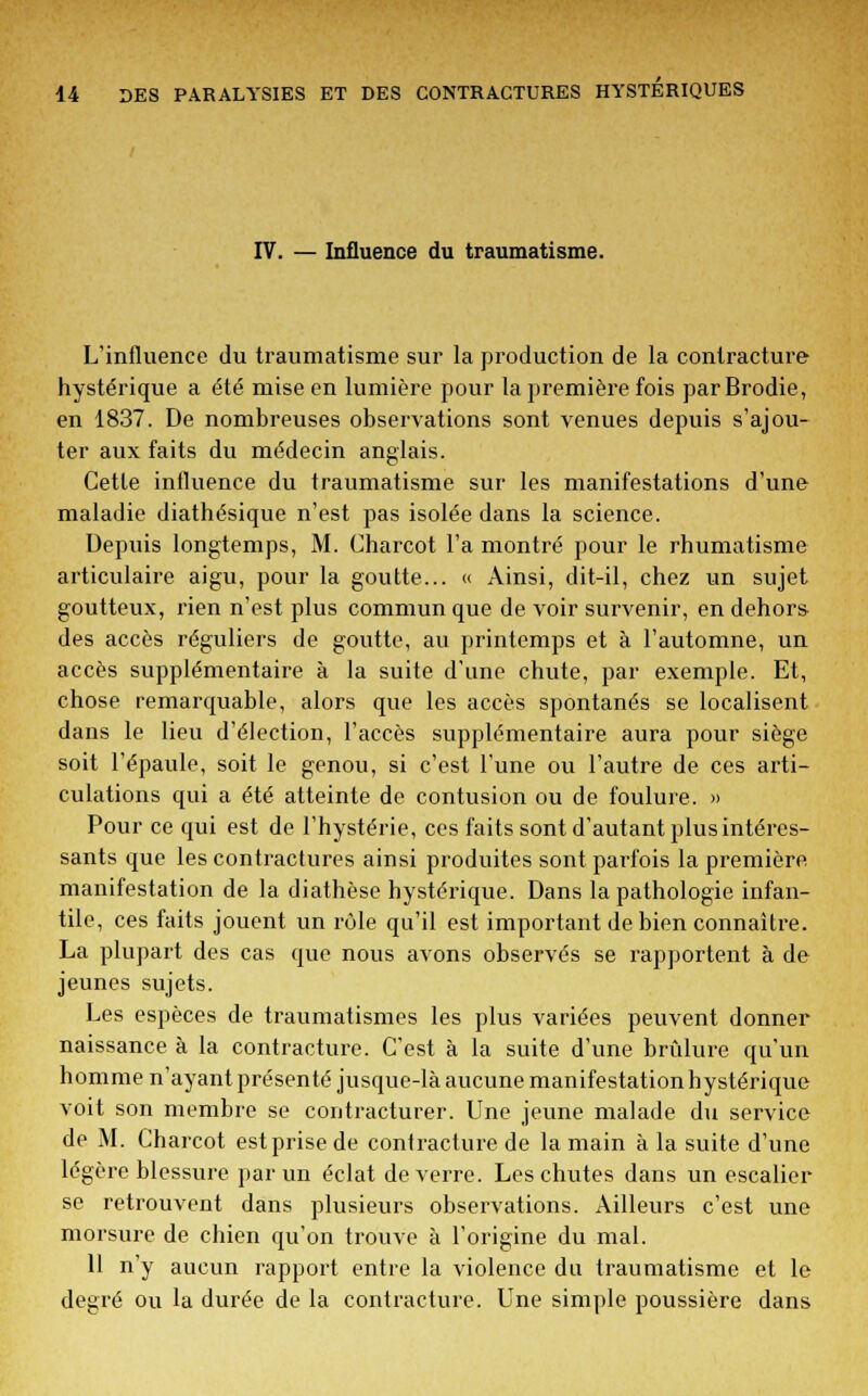 IV. — Influence du traumatisme. L'influence du traumatisme sur la production de la contracture hystérique a été mise en lumière pour la première fois parBrodie, en 1837. De nombreuses observations sont venues depuis s'ajou- ter aux faits du médecin anglais. Cette influence du traumatisme sur les manifestations d'une maladie diathésique n'est pas isolée dans la science. Depuis longtemps, M. Charcot l'a montré pour le rhumatisme articulaire aigu, pour la goutte... « Ainsi, dit-il, chez un sujet goutteux, rien n'est plus commun que de voir survenir, en dehors des accès réguliers de goutte, au printemps et à l'automne, un accès supplémentaire à la suite d'une chute, par exemple. Et, chose remarquable, alors que les accès spontanés se localisent dans le lieu d'élection, l'accès supplémentaire aura pour siège soit l'épaule, soit le genou, si c'est l'une ou l'autre de ces arti- culations qui a été atteinte de contusion ou de foulure. » Pour ce qui est de l'hystérie, ces faits sont d'autant plus intéres- sants que les contractures ainsi produites sont parfois la première, manifestation de la diathèse hystérique. Dans la pathologie infan- tile, ces faits jouent un rôle qu'il est important de bien connaître. La plupart des cas que nous avons observés se rapportent à de jeunes sujets. Les espèces de traumatismes les plus variées peuvent donner naissance à la contracture. C'est à la suite d'une brûlure qu'un homme n'ayant présenté jusque-là aucune manifestation hystérique voit son membre se contracturer. Une jeune malade du service de M. Charcot est prise de coni raclure de la main à la suite d'une légère blessure par un éclat de verre. Les chutes dans un escalier se retrouvent dans plusieurs observations. Ailleurs c'est une morsure de chien qu'on trouve à l'origine du mal. 11 n'y aucun rapport entre la violence du traumatisme et le degré ou la durée de la contracture. Une simple poussière dans