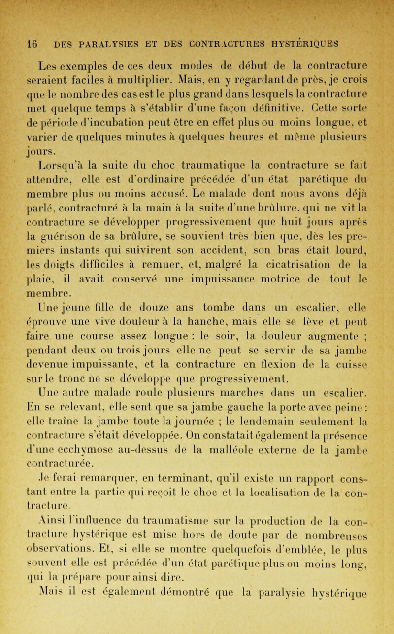 Les exemples de ces deux modes de début de la contracture seraient faciles à multiplier. Mais, en y regardant de près, je crois que le nombre des cas est le plus grand dans lesquels la contracture met quelque temps à s'établir d'une façon définitive. Cette sorte de période d'incubation peut être en effet plus ou moins longue, et varier de quelques minutes à quelques heures et même plusieurs jours. Lorsqu'à la suite du choc traumatique la contracture se fait attendre, elle est d'ordinaire précédée d'un état parétique du membre plus ou moins accusé. Le malade dont nous avons déjà parlé, contracture à la main à la suite d'une brûlure, qui ne vit la contracture se développer progressivement que huit jours après la guérison de sa brûlure, se souvient très bien que, dès les pre- miers instants qui suivirent son accident, son bras était lourd, les doigts difficiles à remuer, et, malgré la cicatrisation de la plaie, il avait conservé une impuissance motrice de tout le membre. Une jeune lille de douze ans tombe dans un escalier, elle éprouve une vive douleur à la hanche, mais elle se lève et peut faire une course assez longue : le soir, la douleur augmente ; pendant deux ou trois jours elle ne peut se servir de sa jambe devenue impuissante, et la contracture en flexion de la cuisse sur le tronc ne se développe que progressivement. Une autre malade roule plusieurs marches dans un escalier. En se relevant, elle sent que sa jambe gauche la porte avec peine: elle traîne la jambe toute la journée ; le lendemain seulement la contracture s'était développée. On constatait également la présence d'une ecchymose au-dessus de la malléole externe de la jambe contracturée. .le ferai remarquer, en terminant, qu'il existe un rapport cons- tant entre la partie qui reçoit le choc et la localisation de la con- tracture Ainsi rinlluence du traumatisme sur la production de la con- tracture hystérique est mise hors de doute par de nombreuses observations. Et, si elle se montre quelquefois d'emblée, le plus souvent elle est précédée d'un état parétique plus ou moins long, qui la prépare pour ainsi dire. Mais il est également démontré que la paralysie hystérique