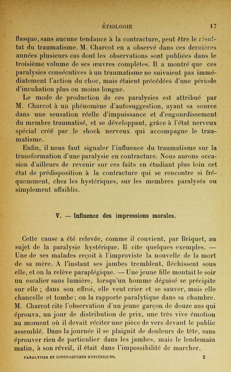 flasque, sans aucune tendance à la contracture, peut être le résul- tat du traumatisme. M. Charcot en a observé dans ces dernières années plusieurs cas dont les observations sont publiées dans le troisième volume de ses œuvres complètes. Il a montré que ces paralysies consécutives à un traumatisme ne suivaient pas immé- diatement l'action du cboc, mais étaient précédées d'une période d'incubation plus ou moins longue. Le mode de production de ces paralysies est attribué par M. Charcot à un phénomène d'autosuggestion, ayant sa source dans une sensation réelle d'impuissance et d'engourdissement du membre traumatisé, et se développant, grâce à l'état nerveux spécial créé par le shock nerveux qui accompagne le trau- matisme. Enfin, il nous faut signaler l'influence du traumatisme sur la transformation d'une paralysie en contracture. Nous aurons occa- sion d'ailleurs de revenir sur ces faits en étudiant plus loin cet état de prédisposition à la contracture qui se rencontre si fré- quemment, chez les hystériques, sur les membres paralysés ou simplement affaiblis. Influence des impressions morales. Cette cause a été relevée, comme il convient, par Briquet, au sujet de la paralysie hystérique. Il cite quelques exemples. — Une de ses malades reçoit à l'improviste la nouvelle de la mort de sa mère. A l'instant ses jambes tremblent, fléchissent sous elle, et on la relève paraplégique. — Une jeune fille montait le soir un escalier sans lumière, lorsqu'un homme déguisé se précipite sur elle ; dans son effroi, elle veut crier et se sauver, mais elle chancelle et tombe; on la rapporte paralytique dans sa chambre. M. Charcot cite l'observation d'un jeune garçon de douze ans qui éprouva, un jour de distribution de prix, une très vive émotion au moment où il devait réciter une pièce devers devant le public assemblé. Dans la journée il se plaignit de douleurs de tête, sans éprouver rien de particulier dans les jambes, mais le lendemain matin, à son réveil, il était dans l'impossibilité de marcher. PARALYSIES ET CONTRACTURES HYSTÉRIQUES. 2