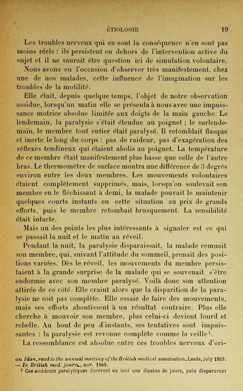Les troubles nerveux qui en sont la conséquence n'en sont pas moins réels : ils persistent en dehors de l'intervention active du sujet et il ne saurait être question ici de simulation volontaire. Nous avons eu l'occasion d'observer très manifestement, chez une de nos malades, cette influence de l'imagination sur les troubles de la motilité. Elle était, depuis quelque temps, l'objet de notre observation assidue, lorsqu'un matin elle se présenta à nous avec une impuis- sance motrice absolue limitée aux doigts de la main gauche. Le lendemain, la paralysie s'était étendue au poignet ; le surlende- main, le membre tout entier était paralysé. Il retomblait flasque et inerte le long du corps : pas de raideur, pas d'exagération des réflexes tendineux qui étaient abolis au poignet. La température de ce membre était manifestement plus basse que celle de l'autre bras. Le thermomètre de surface montra une différence de 3 degrés environ entre les deux membres. Les mouvements volontaires étaient complètement supprimés, mais, lorsqu'on soulevait son membre en le fléchissant à demi, la malade pouvait le maintenir quelques courts instants en cette situation au prix de grands efforts, puis le membre retombait brusquement. La sensibilité était intacte. Mais un des points les plus intéressants à signaler est ce qui se passait la nuit et le matin au réveil. Pendant la nuit, la paralysie disparaissait, la malade remuait son membre, qui, suivant l'attitude du sommeil, prenait des posi- tions variées. Dès le réveil, les mouvements du membre persis- taient à la grande surprise de la malade qui se souvenait s'être endormie avec son membre paralysé. Voilà donc son attention attirée de ce côté. Elle craint alors que la disparition de la para- lysie ne soit pas complète. Elle essaie de faire des mouvements, mais ses efforts aboutissent à un résultat contraire. Plus elle cherche à mouvoir son membre, plus celui-ci devient lourd et rebelle. Au bout de peu d'instants, ses tentatives sont impuis- santes : la paralysie est revenue complète comme la veille1. La ressemblance est absolue entre ces troubles nerveux d'ori- an, Idan,rend to the aiinuàl meeting of the Brilith médical associafûm. Leedsjuly 1869. — In British med. journ,, nov. 18ti9. 1 Ces accidents paralytiques durèrent en tout une dizaine de jours, puis disparurent