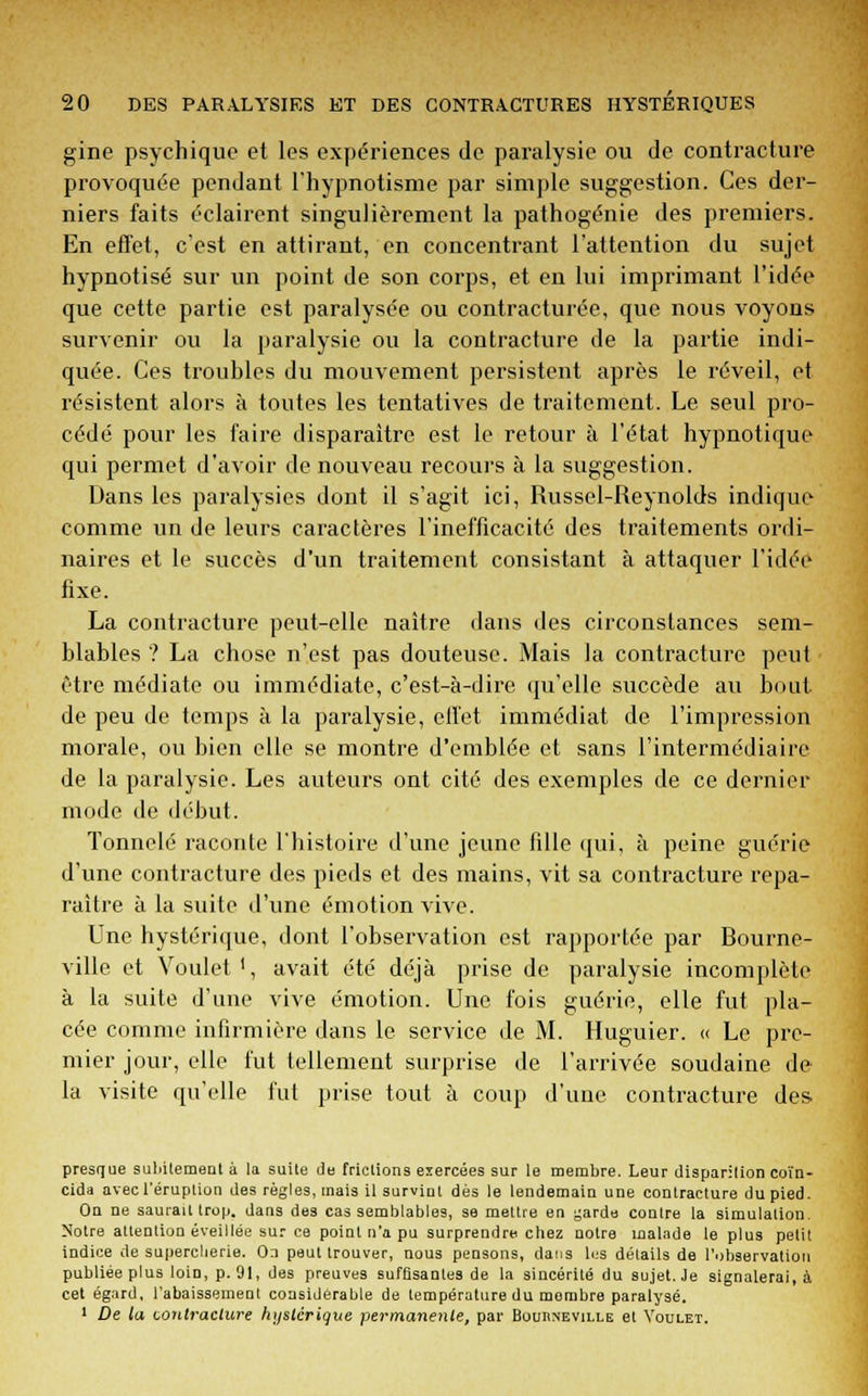 gine psychique et les expériences de paralysie ou de contracture provoquée pendant l'hypnotisme par simple suggestion. Ces der- niers faits éclairent singulièrement la pathogénie des premiers. En effet, c'est en attirant, en concentrant l'attention du sujet hypnotisé sur un point de son corps, et en lui imprimant l'idée que cette partie est paralysée ou contracturée, que nous voyons survenir ou la paralysie ou la contracture de la partie indi- quée. Ces troubles du mouvement persistent après le réveil, et résistent alors à toutes les tentatives de traitement. Le seul pro- cédé pour les faire disparaître est le retour à l'état hypnotique qui permet d'avoir de nouveau recours à la suggestion. Dans les paralysies dont il s'agit ici, Russel-Reynolds indique comme un de leurs caractères l'inefficacité des traitements ordi- naires et le succès d'un traitement consistant à attaquer l'idée fixe. La contracture peut-elle naître dans des circonslances sem- blables ? La chose n'est pas douteuse. Mais la contracture peut être médiate ou immédiate, c'est-à-dire qu'elle succède au bout de peu de temps à la paralysie, effet immédiat de l'impression morale, ou bien elle se montre d'emblée et sans l'intermédiaire de la paralysie. Les auteurs ont cité des exemples de ce dernier mode de début. Tonnelé raconte l'histoire d'une jeune fille qui, à peine guérie d'une contracture des pieds et des mains, vit sa contracture repa- raître à la suite d'une émotion vive. Une hystérique, dont l'observation est rapportée par Bourne- ville et Voulet1, avait été déjà prise de paralysie incomplète à la suite d'une vive émotion. Une fois guérie, elle fut pla- cée comme infirmière dans le service de M. Huguier. « Le pre- mier jour, elle fut tellement surprise de l'arrivée soudaine de la visite qu'elle fut prise tout à coup d'une contracture des presque subitement à la suite de [ridions exercées sur le membre. Leur disparition coïn- cida avec l'éruption des règles, mais il survint dès le lendemain une contracture du pied. On ne saurait trop, dans des cas semblables, se mettre en garde contre la simulation. Notre attention éveillée sur ce point n'a pu surprendre chez notre malade le plus petit indice de supercherie. On peut trouver, nous pensons, dans les détails de l'observation publiée plus loin, p. 91, des preuves suffisantes de la sincérité du sujet. Je signalerai, à cet égard, l'abaissement considérable de température du membre paralysé. 1 De la contracture hystérique permanente, par Bouiineville et Voulet.