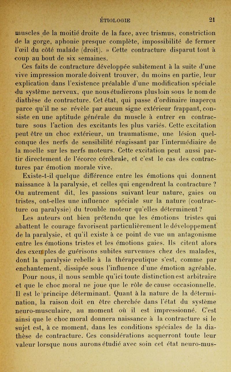 muscles de la moitié droite de la face, avec trismus, constriction de la gorge, aphonie presque complète, impossibilité de fermer l'œil du côté malade (droit). » Cette contracture disparut tout à coup au bout de six semaines. Ces faits de contracture développée subitement à la suite d'une vive impression morale doivent trouver, du moins en partie, leur explication dans l'existence préalable d'une modification spéciale ■du système nerveux, que nous étudierons plus loin sous le nom de diathèse de contracture. Cet état, qui passe d'ordinaire inaperçu parce qu'il ne se révèle par aucun signe extérieur frappant, con- siste en une aptitude générale du muscle à entrer en contrac- ture sous l'action des excitants les plus variés. Cette excitation peut être un choc extérieur, un traumatisme, une lésion quel- conque des nerfs de sensibilité réagissant par l'intermédiaire de la moelle sur les nerfs moteurs. Cette excitation peut aussi par- tir directement de l'écorce cérébrale, et c'est le cas des contrac- tures par émotion morale vive. Existe-t-il quelque différence entre les émotions qui donnent naissance à la paralysie, et celles qui engendrent la contracture ? Ou autrement dit, les passions suivant leur nature, gaies ou tristes, ont-elles une influence spéciale sur la nature (contrac- ture ou paralysie) du trouble moteur qu'elles déterminent? Les auteurs ont bien prétendu que les émotions tristes qui abattent le courage favorisent particulièrement le développement de la paralysie, et qu'il existe à ce point de vue un antagonisme entre les émotions tristes et les émotions gaies. Ils citent alors des exeif.ples de guérisons subites survenues chez des malades, dont la paralysie rebelle à la thérapeutique s'est, comme par enchantement, dissipée sous l'influence d'une émotion agréable. Pour nous, il nous semble qu'ici toute distinction est arbitraire et que le choc moral ne joue que le rôle de cause occasionnelle. Il est le principe déterminant. Quant à la nature de la détermi- nation, la raison doit en être cherchée dans l'état du système neuro-musculaire, au moment où il est impressionné. C'est ainsi que le choc moral donnera naissance à la contracture si le sujet est, à ce moment, dans les conditions spéciales de la dia- thèse de contracture. Ces considérations acquerront toute leur valeur lorsque nous aurons étudié avec soin cet état neuro-mus-