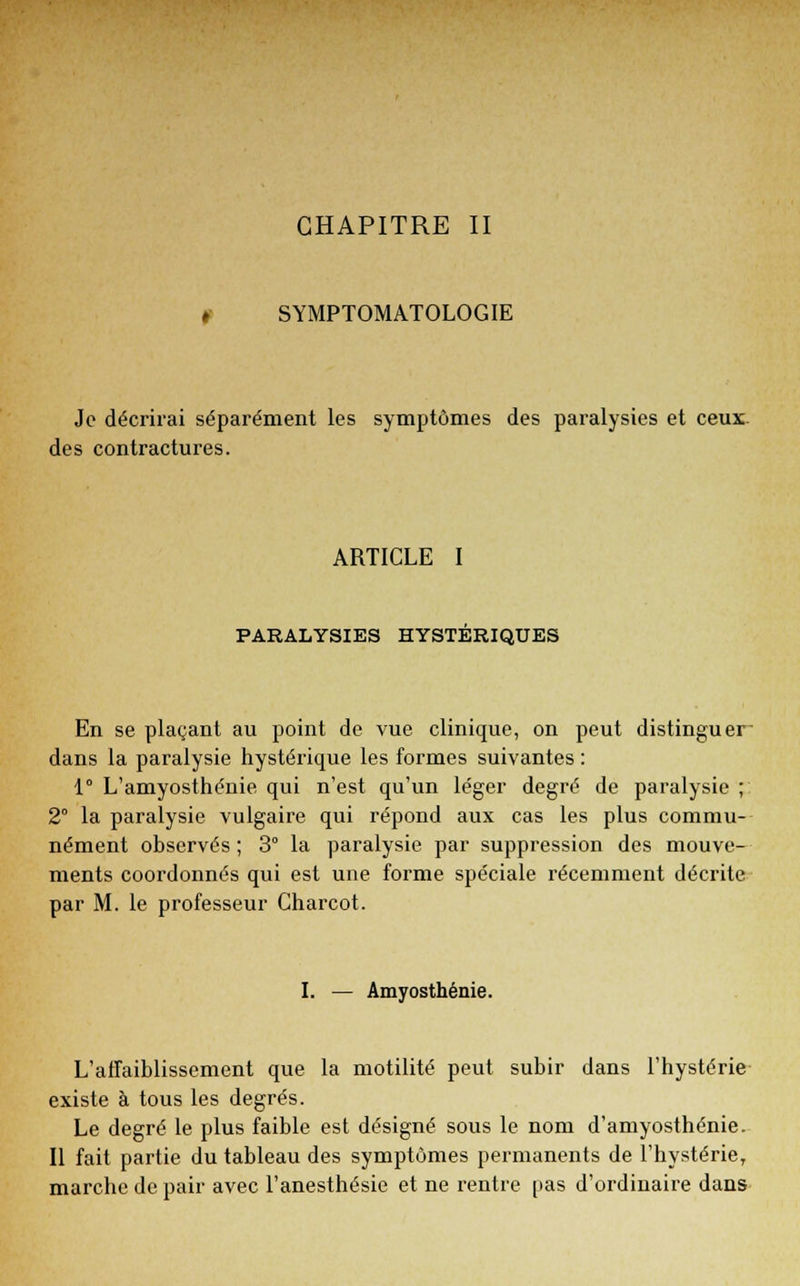 CHAPITRE II SYMPTOMATOLOGIE Je décrirai séparément les symptômes des paralysies et ceux des contractures. ARTICLE I PARALYSIES HYSTERIQUES En se plaçant au point de vue clinique, on peut distinguer dans la paralysie hystérique les formes suivantes : 1° L'amyosthénie qui n'est qu'un léger degré de paralysie; 2° la paralysie vulgaire qui répond aux cas les plus commu- nément observés ; 3° la paralysie par suppression des mouve- ments coordonnés qui est une forme spéciale récemment décrite par M. le professeur Charcot. I. — Amyosthénie. L'affaiblissement que la motilité peut subir dans l'hystérie existe à tous les degrés. Le degré le plus faible est désigné sous le nom d'amyosthénie. Il fait partie du tableau des symptômes permanents de l'hystérie, marche de pair avec l'anesthésie et ne rentre pas d'ordinaire dans