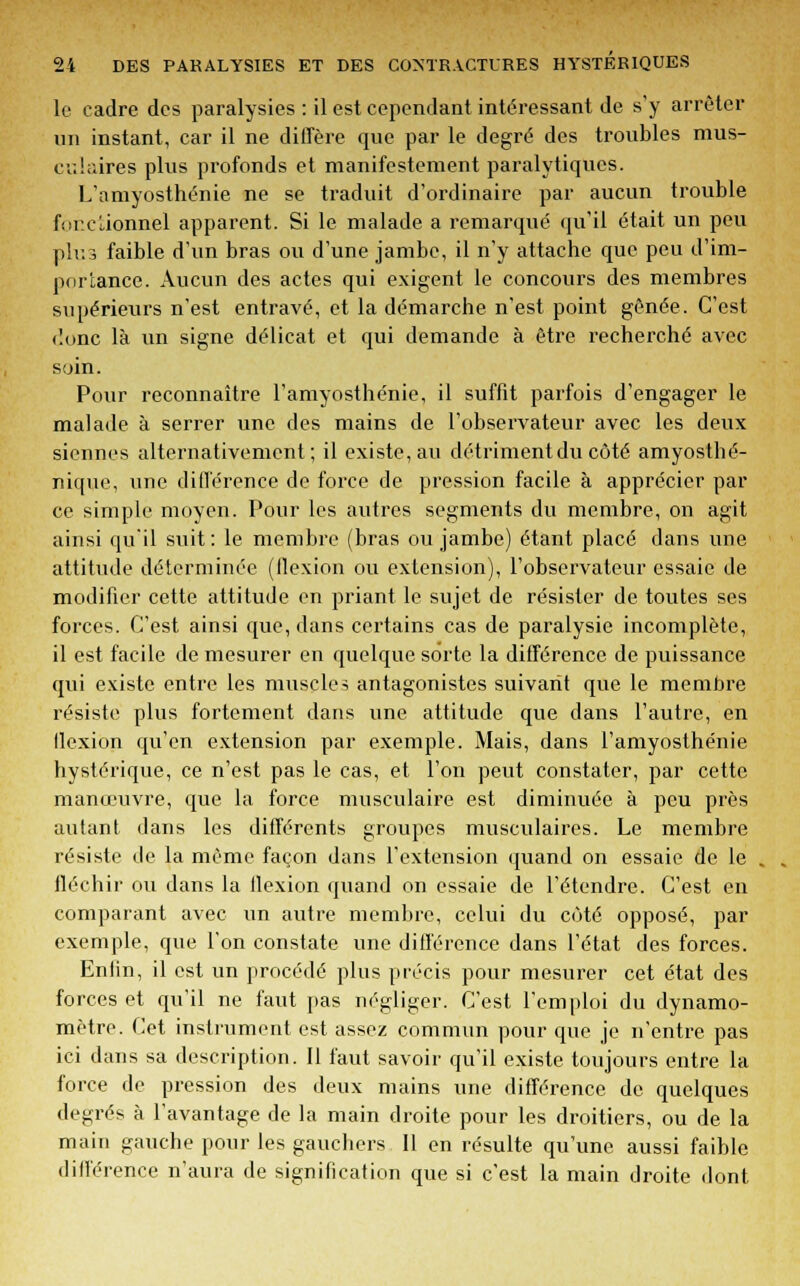 le cadre des paralysies : il est cependant intéressant de s'y arrêter un instant, car il ne diffère que par le degré des troubles mus- culaires plus profonds et manifestement paralytiques. L'amyosthénie ne se traduit d'ordinaire par aucun trouble fonctionnel apparent. Si le malade a remarqué qu'il était un peu plus faible d'un bras ou d'une jambe, il n'y attache que peu d'im- portance. Aucun des actes qui exigent le concours des membres supérieurs n'est entravé, et la démarche n'est point gênée. C'est dune là un signe délicat et qui demande à être recherché avec soin. Pour reconnaître l'amyosthénie, il suffit parfois d'engager le malade à serrer une des mains de l'observateur avec les deux siennes alternativement; il existe, au détriment du côté amyosthé- nique, une différence de force de pression facile à apprécier par ce simple moyen. Pour les autres segments du membre, on agit ainsi qu'il suit: le membre (bras ou jambe) étant placé dans une attitude déterminée (flexion ou extension), l'observateur essaie de modifier cette attitude en priant le sujet de résister de toutes ses forces. C'est ainsi que, dans certains cas de paralysie incomplète, il est facile de mesurer en quelque sorte la différence de puissance qui existe entre les muscles antagonistes suivant que le membre résiste plus fortement dans une attitude que dans l'autre, en llexion qu'en extension par exemple. Mais, dans l'amyosthénie hystérique, ce n'est pas le cas, et l'on peut constater, par cette manœuvre, que la force musculaire est diminuée à peu près autant dans les différents groupes musculaires. Le membre résiste de la même façon dans l'extension quand on essaie de le , , fléchir ou dans la llexion quand on essaie de l'étendre. C'est en comparant avec un autre membre, celui du coté opposé, par exemple, que l'on constate une différence dans l'état des forces. Enfin, il est un procédé plus précis pour mesurer cet état des forces et qu'il ne faut pas négliger. C'est l'emploi du dynamo- mètre. Cet instrument est assez commun pour que je n'entre pas ici dans sa description. Il faut savoir qu'il existe toujours entre la force de pression des deux mains une différence de quelques degrés à l'avantage de la main droite pour les droitiers, ou de la main gauche pour les gauchers II en résulte qu'une aussi faible différence n'aura de signification que si c'est la main droite dont