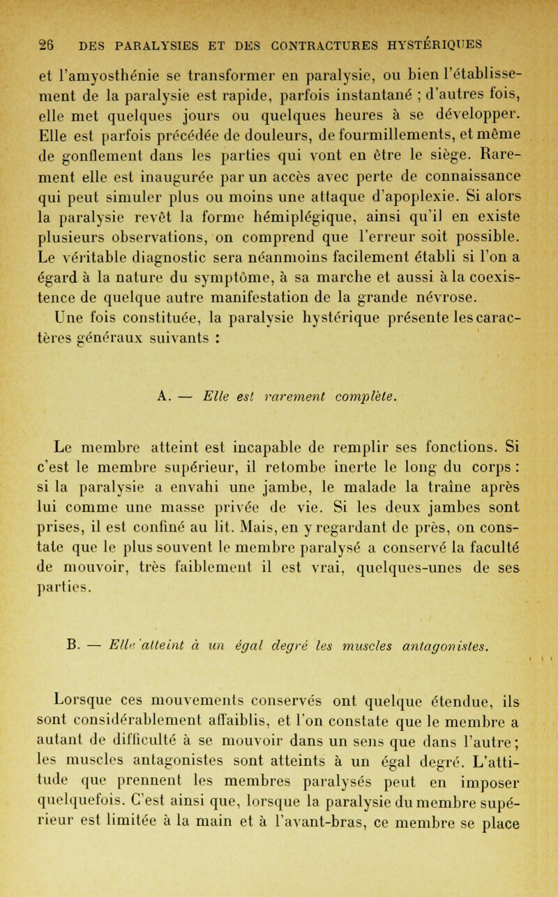 et l'amyosthénie se transformer en paralysie, ou bien l'établisse- ment de la paralysie est rapide, parfois instantané ; d'autres fois, elle met quelques jours ou quelques heures à se développer. Elle est parfois précédée de douleurs, de fourmillements, et même de gonflement dans les parties qui vont en être le siège. Rare- ment elle est inaugurée par un accès avec perte de connaissance qui peut simuler plus ou moins une attaque d'apoplexie. Si alors la paralysie revêt la forme hémiplégique, ainsi qu'il en existe plusieurs observations, on comprend que l'erreur soit possible. Le véritable diagnostic sera néanmoins facilement établi si l'on a égard à la nature du symptôme, à sa marche et aussi à la coexis- tence de quelque autre manifestation de la grande névrose. Une fois constituée, la paralysie hystérique présente les carac- tères généraux suivants : A. — Elle est rarement complète. Le membre atteint est incapable de remplir ses fonctions. Si c'est le membre supérieur, il retombe inerte le long du corps : si la paralysie a envahi une jambe, le malade la traîne après lui comme une masse privée de vie. Si les deux jambes sont prises, il est confiné au lit. Mais, en y regardant de près, on cons- tate que le plus souvent le membre paralysé a conservé la faculté de mouvoir, très faiblement il est vrai, quelques-unes de ses parties. B. — Elle 'atteint à un égal degré les muscles antagonistes. Lorsque ces mouvements conservés ont quelque étendue, ils sont considérablement affaiblis, et l'on constate que le membre a autant de difficulté à se mouvoir dans un sens que dans l'autre ; les muscles antagonistes sont atteints à un égal degré. L'atti- tude que prennent les membres paralysés peut en imposer quelquefois. C'est ainsi que, lorsque la paralysie du membre supé- rieur est limitée à la main et à l'avant-bras, ce membre se place