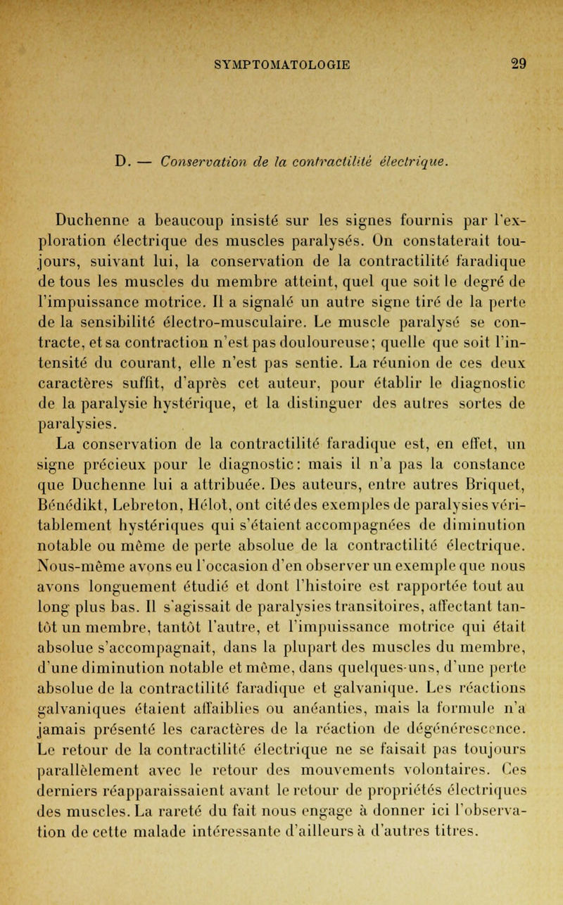D. — Conservation de la confractilUè électrique. Duchenne a beaucoup insisté sur les signes fournis par l'ex- ploration électrique des muscles paralysés. On constaterait tou- jours, suivant lui, la conservation de la contractilité faradique de tous les muscles du membre atteint, quel que soit le degré de l'impuissance motrice. Il a signalé un autre signe tiré de la perte de la sensibilité électro-musculaire. Le muscle paralysé se con- tracte, et sa contraction n'est pas douloureuse; quelle que soit l'in- tensité du courant, elle n'est pas sentie. La réunion de ces deux caractères suffit, d'après cet auteur, pour établir le diagnostic de la paralysie hystérique, et la distinguer des autres sortes de paralysies. La conservation de la contractilité faradique est, en effet, un signe précieux pour le diagnostic : mais il n'a pas la constance que Duchenne lui a attribuée. Des auteurs, entre autres Briquet, Bénédikt, Lebreton, Hélot, ont cité des exemples de paralysies véri- tablement hystériques qui s'étaient accompagnées de diminution notable ou même de perte absolue de la contractilité électrique. Nous-mème avons eu l'occasion d'en observer un exemple que nous avons longuement étudié et dont l'histoire est rapportée tout au long plus bas. Il s'agissait de paralysies transitoires, affectant tan- tôt un membre, tantôt l'autre, et l'impuissance motrice qui était absolue s'accompagnait, dans la plupart des muscles du membre, d'une diminution notable et même, dans quelques-uns, d'une perte absolue de la contractilité faradique et galvanique. Les réactions galvaniques étaient affaiblies ou anéanties, mais la formule n'a jamais présenté les caractères de la réaction de dégénérescence. Le retour de la contractilité électrique ne se faisait pas toujours parallèlement avec le retour des mouvements volontaires. Ces derniers réapparaissaient avant le retour de propriétés électriques des muscles. La rareté du fait nous engage à donner ici l'observa- tion de cette malade intéressante d'ailleurs à d'autres titres.