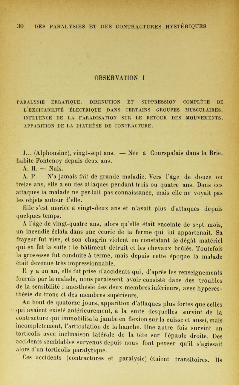 OBSERVATION I paralysie erratique. diminution et suppression complète de l'excitarilité électrique dans certains groupes musculaires, influence de la faradisation sur le retour des mouvements, apparition de la diathèse de contracture. J... (Alphonsine), vingt-sept ans. — Née à Courspalais dans la Brie, habite Fontenoy depuis deux ans. A. H. — Nuls. A. P. — N'a jamais fait de grande maladie. Vers l'âge de douze ou treize ans, elle a eu des atlaques pendant Irois ou quatre ans. Dans ces attaques la malade ne perdait pas connaissance, mais elle ne voyait pas les objets autour d'elle. Elle s'est mariée à vingt-deux ans et n'avait plus d'attaques depuis quelques temps. A l'âge de vingt-quatre ans, alors qu'elle était enceinte de sept mois, un incendie éclata dans une écurie de la ferme qui lui appartenait. Sa frayeur fut vive, et son chagrin violent en constatant le dégât matériel qui en fut la suite : le bâtiment détruit et les chevaux brûlés. Toutefois la grossesse fut conduite à terme, mais depuis cette époque la malade était devenue très impressionnable. 11 y a un an, elle fut prise d'accidents qui, d'après les renseignements fournis par la malade, nous paraissent avoir consisté dans des troubles de la sensibilité : anesthésie des deux membres inférieurs, avec hyperes- thésie du tronc et des membres supérieurs. Au bout de quatorze jours, apparition d'attaques plus fortes que celles qui avaient existé antérieurement, à la suite desquelles survint de la contracture qui immobilisa la jambe en flexion sur la cuisse et aussi, mais incomplètement, l'articulation de la hanche. Une autre fois survint un torticolis avec inclinaison latérale de la tète sur l'épaule droite. Des accidents semblables survenus depuis nous font penser qu'il s'agissait alors d'un torticolis paralytique. Ces accidents (contractures et paralysie) étaient transitoires. Ils