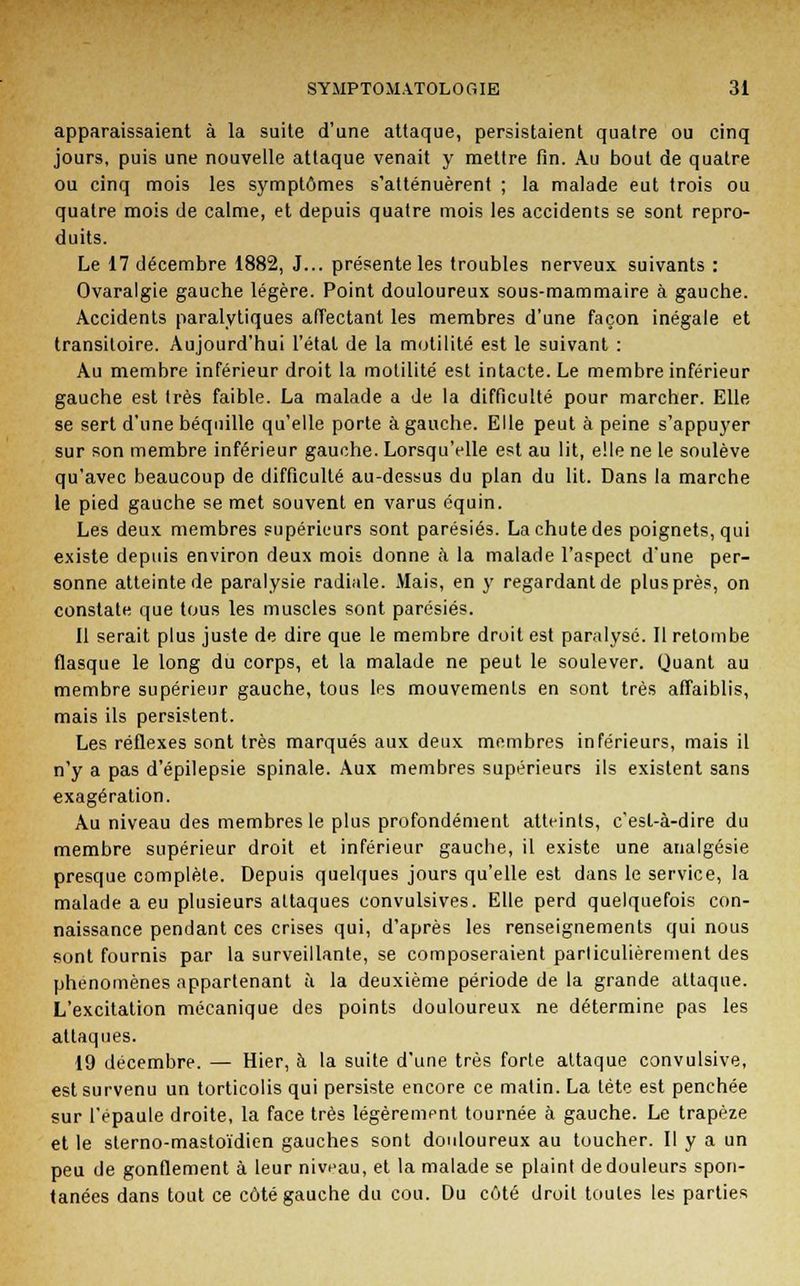 apparaissaient à la suite d'une attaque, persistaient quatre ou cinq jours, puis une nouvelle attaque venait y mettre fin. Au bout de quatre ou cinq mois les symptômes s'atténuèrent ; la malade eut trois ou quatre mois de calme, et depuis quatre mois les accidents se sont repro- duits. Le 17 décembre 1882, J... présente les troubles nerveux suivants : Ovaralgie gauche légère. Point douloureux sous-mammaire à gauche. Accidents paralytiques affectant les membres d'une façon inégale et transitoire. Aujourd'hui l'état de la motilité est le suivant : Au membre inférieur droit la motilité est intacte. Le membre inférieur gauche est très faible. La malade a de la difficulté pour marcher. Elle se sert d'une béquille qu'elle porte à gauche. Elle peut à peine s'appuyer sur son membre inférieur gauche. Lorsqu'elle est au lit, elle ne le soulève qu'avec beaucoup de difficulté au-dessus du plan du lit. Dans la marche le pied gauche se met souvent en varus équin. Les deux membres supérieurs sont parésiés. La chute des poignets, qui existe depuis environ deux mois donne a la malade l'aspect d'une per- sonne atteinte de paralysie radiale. Mais, en y regardant de plus près, on constate que tous les muscles sont parésiés. Il serait plus juste de dire que le membre droit est paralysé. Il retombe flasque le long du corps, et la malade ne peut le soulever. Quant au membre supérieur gauche, tous les mouvements en sont très affaiblis, mais ils persistent. Les réflexes sont très marqués aux deux membres inférieurs, mais il n'y a pas d'épilepsie spinale. Aux membres supérieurs ils existent sans exagération. Au niveau des membres le plus profondément atteints, c'est-à-dire du membre supérieur droit et inférieur gauche, il existe une analgésie presque complète. Depuis quelques jours qu'elle est dans le service, la malade a eu plusieurs attaques convulsives. Elle perd quelquefois con- naissance pendant ces crises qui, d'après les renseignements qui nous sont fournis par la surveillante, se composeraient particulièrement des phénomènes appartenant à la deuxième période de la grande attaque. L'excitation mécanique des points douloureux ne détermine pas les attaques. 19 décembre. — Hier, à la suite d'une très forte attaque convulsive, est survenu un torticolis qui persiste encore ce matin. La tête est penchée sur l'épaule droite, la face très légèrement tournée à gauche. Le trapèze et le sterno-mastoïdien gauches sont douloureux au toucher. Il y a un peu de gonflement à leur niveau, et la malade se plaint de douleurs spon- tanées dans tout ce côté gauche du cou. Du côté droit toutes les parties