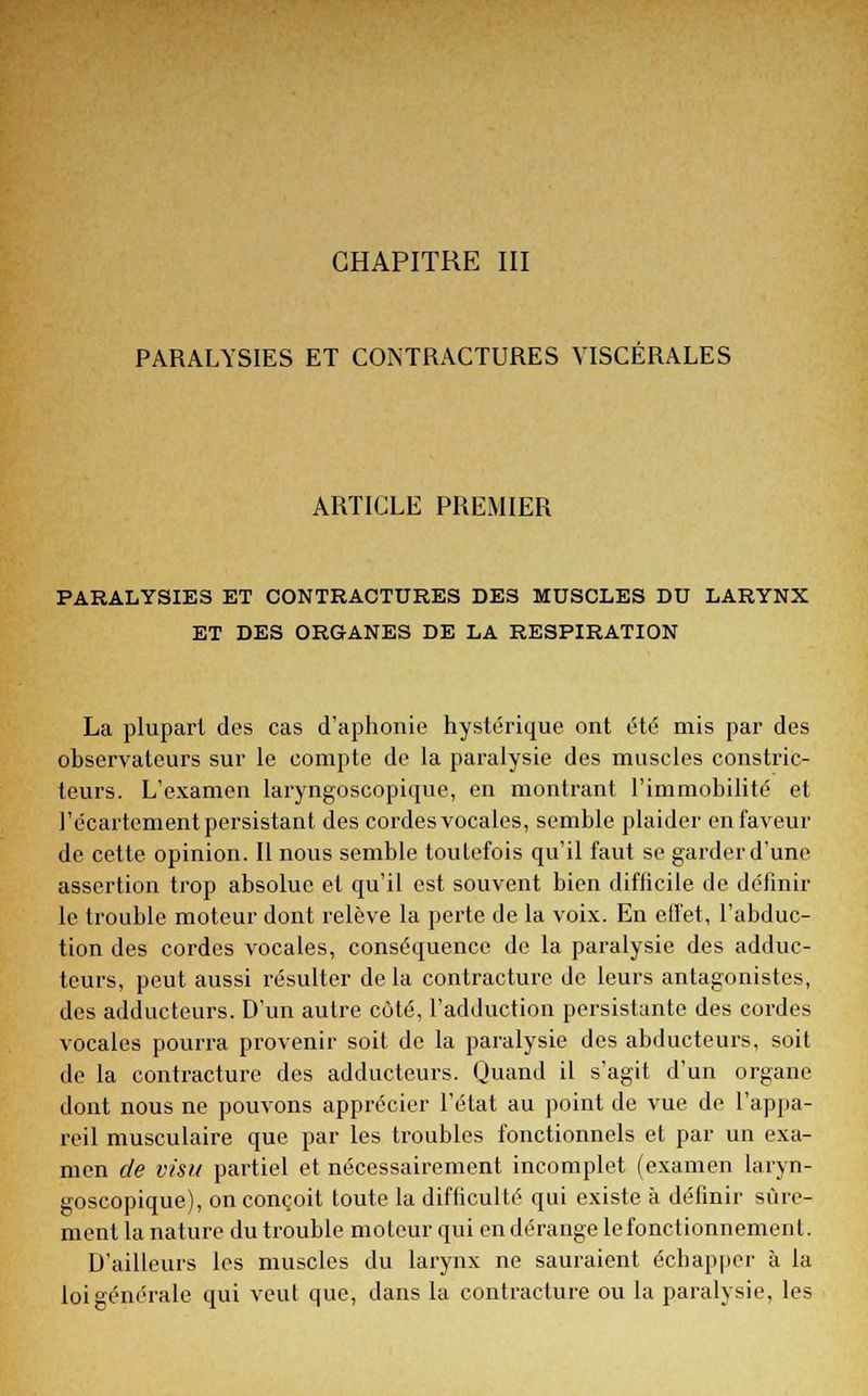 PARALYSIES ET CONTRACTURES VISCERALES ARTICLE PREMIER PARALYSIES ET CONTRACTURES DES MUSCLES DU LARYNX ET DES ORGANES DE LA RESPIRATION La plupart des cas d'aphonie hystérique ont été mis par des observateurs sur le compte de la paralysie des muscles constric- teurs. L'examen laryngoscopique, en montrant l'immobilité et l'écartement persistant des cordes vocales, semble plaider en faveur de cette opinion. Il nous semble toutefois qu'il faut se garder d'une assertion trop absolue et qu'il est souvent bien difficile de définir le trouble moteur dont relève la perte de la voix. En effet, l'abduc- tion des cordes vocales, conséquence de la paralysie des adduc- teurs, peut aussi résulter de la contracture de leurs antagonistes, des adducteurs. D'un autre côté, l'adduction persistante des cordes vocales pourra provenir soit de la paralysie des abducteurs, soit de la contracture des adducteurs. Quand il s'agit d'un organe dont nous ne pouvons apprécier l'état au point de vue de l'appa- reil musculaire que par les troubles fonctionnels et par un exa- men de visu partiel et nécessairement incomplet (examen laryn- goscopique), on conçoit toute la difficulté qui existe à définir sûre- ment la nature du trouble moteur qui en dérange le fonctionnement. D'ailleurs les muscles du larynx ne sauraient échapper à la loi générale qui veut que, dans la contracture ou la paralysie, les