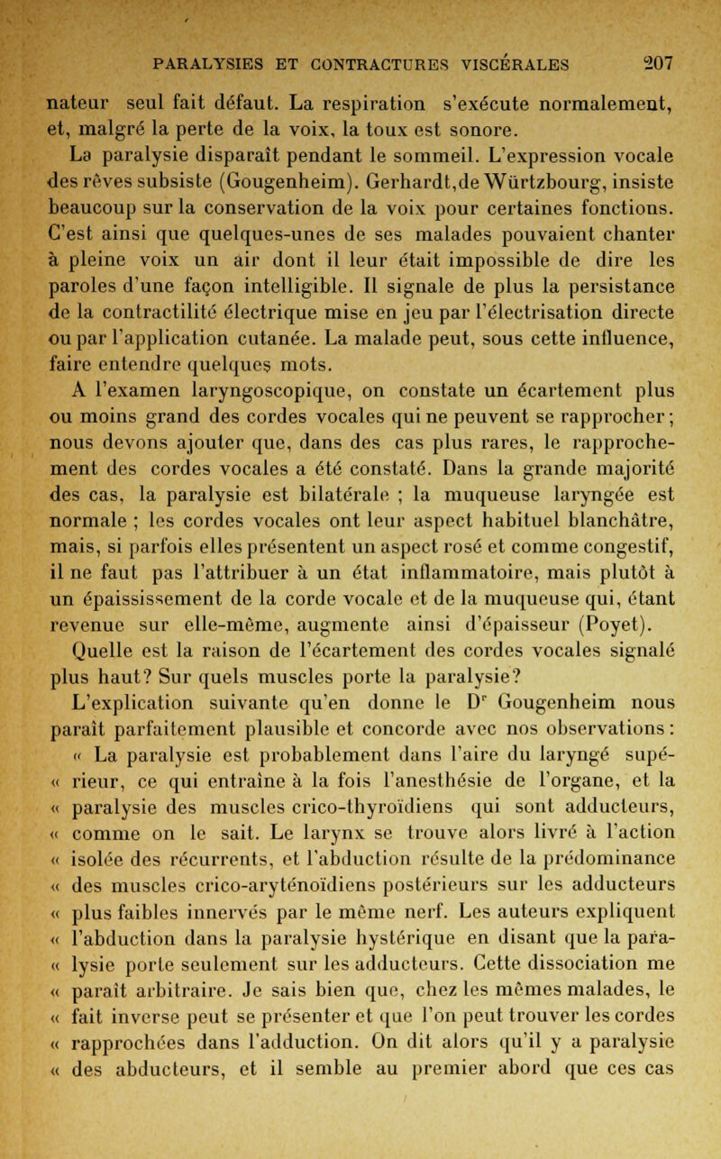 nateur seul fait défaut. La respiration s'exécute normalement, et, malgré la perte de la voix, la toux est sonore. La paralysie disparaît pendant le sommeil. L'expression vocale des rêves subsiste (Gougenheim). Gerhardt,de Wûrtzbourg, insiste beaucoup sur la conservation de la voix pour certaines fonctions. C'est ainsi que quelques-unes de ses malades pouvaient chanter à pleine voix un air dont il leur était impossible de dire les paroles d'une façon intelligible. Il signale de plus la persistance de la contractilité électrique mise en jeu par l'électrisation directe ou par l'application cutanée. La malade peut, sous cette influence, faire entendre quelques mots. A l'examen laryngoscopique, on constate un écartement plus ou moins grand des cordes vocales qui ne peuvent se rapprocher ; nous devons ajouter que, dans des cas plus rares, le rapproche- ment des cordes vocales a été constaté. Dans la grande majorité des cas, la paralysie est bilatérale ; la muqueuse laryngée est normale ; les cordes vocales ont leur aspect habituel blanchâtre, mais, si parfois elles présentent un aspect rosé et comme congestif, il ne faut pas l'attribuer à un état inflammatoire, mais plutôt à un épaississement de la corde vocale et de la muqueuse qui, étant revenue sur elle-même, augmente ainsi d'épaisseur (Poyet). Quelle est la raison de l'écartement des cordes vocales signalé plus haut? Sur quels muscles porte la paralysie? L'explication suivante qu'en donne le Dr Gougenheim nous paraît parfaitement plausible et concorde avec nos observations:  La paralysie est probablement dans l'aire du laryngé supé- <( rieur, ce qui entraine à la fois l'anesthésie de l'organe, et la « paralysie des muscles crico-thyroïdiens qui sont adducteurs, « comme on le sait. Le larynx se trouve alors livré à l'action « isolée des récurrents, et l'abduction résulte de la prédominance « des muscles crico-aryténoïdiens postérieurs sur les adducteurs « plus faibles innervés par le même nerf. Les auteurs expliquent « l'abduction dans la paralysie hystérique en disant que la para- « lysie porte seulement sur les adducteurs. Cette dissociation me « parait arbitraire. Je sais bien que, chez les mêmes malades, le « fait inverse peut se présenter et que l'on peut trouver les cordes « rapprochées dans l'adduction. On dit alors qu'il y a paralysie « des abducteurs, et il semble au premier abord que ces cas