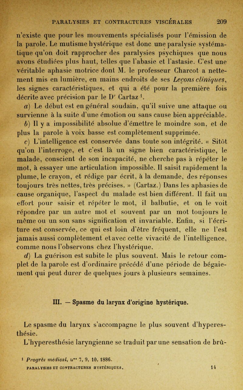 n'existe que pour les mouvements spécialisés pour l'émission de la parole. Le mutisme hystérique est donc une paralysie systéma- tique qu'on doit rapprocher des paralysies psychiques que nous avons étudiées plus haut, telles que l'abasie et l'astasie. C'est une véritable aphasie motrice dont M. le professeur Charcot a nette- ment mis en lumière, en mains endroits de ses Leçons cliniques, les signes caractéristiques, et qui a été pour la première fois décrite avec précision par le D' Cartaz '. a) Le début est en général soudain, qu'il suive une attaque ou survienne à la suite d'une émotion ou sans cause bien appréciable. 6) Il y a impossibilité absolue d'émettre le moindre son, et de plus la parole à voix basse est complètement supprimée. c) L'intelligence est conservée dans toute son intégrité. « Sitôt qu'on l'interroge, et c'est là un signe bien caractéristique, le malade, conscient de son incapacité, ne cherche pas à répéter le mot, à essayer une articulation impossible. Il saisit rapidement la plume, le crayon, et rédige par écrit, à la demande, des réponses toujours très nettes, très précises. » (Cartaz.) Dans les aphasies de cause organique, l'aspect du malade est bien différent. Il fait un effort pour saisir et répéter le mot, il balbutie, et on le voit répondre par un autre mot et souvent par un mot toujours le môme ou un son sans signification et invariable. Enfin, si l'écri- ture est conservée, ce qui est loin d'être fréquent, elle ne l'est jamais aussi complètement et avec cette vivacité de l'intelligence, comme nous l'observons chez l'hystérique. d) La guérison est subite le plus souvent. Mais le retour com- plet de la parole est d'ordinaire précédé d'une période de bégaie- ment qui peut durer de quelques jours à plusieurs semaines. III. — Spasme du larynx d'origine hystérique. Le spasme du larynx s'accompagne le plus souvent d'hyperes- thésie. L'hyperesthésie laryngienne se traduit par une sensation de brù- i Progrès médical, u 7, 9, 10, 1886. PAHALYSIBS ET CONTRACTURES HYSTÉRIQUES. 14