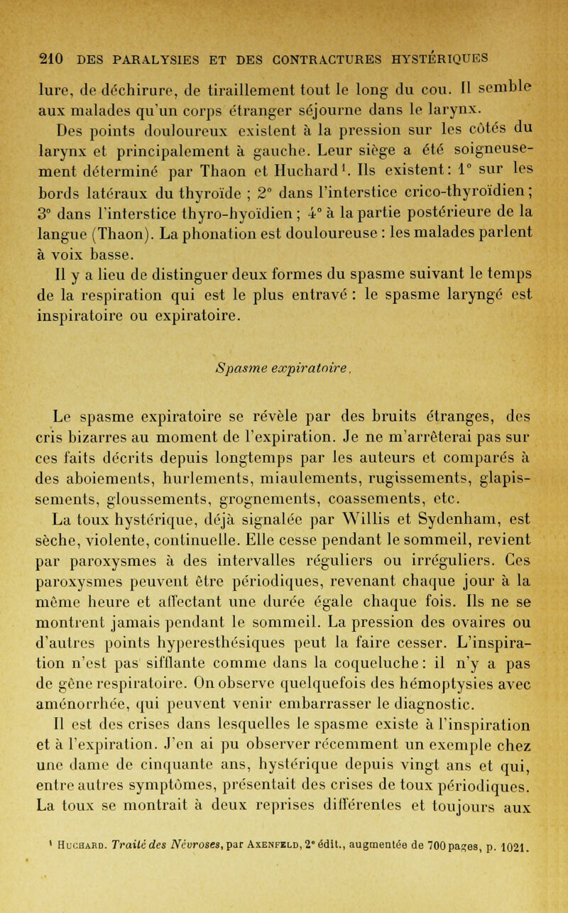 lure, de déchirure, de tiraillement tout le long du cou. Il semble aux malades qu'un corps étranger séjourne dans le larynx. Des points douloureux existent à la pression sur les côtés du larynx et principalement à gauche. Leur siège a été soigneuse- ment déterminé par Thaon et Huchard1. Ils existent: 1° sur les bords latéraux du thyroïde ; 2° dans l'interstice crico-thyroïdien ; 3° dans l'interstice thyro-hyoïdien ; 4° à la partie postérieure de la langue (Thaon). La phonation est douloureuse : les malades parlent à voix basse. Il y a lieu de distinguer deux formes du spasme suivant le temps de la respiration qui est le plus entravé : le spasme laryngé est inspiratoire ou expiratoire. Spasme expiratoire. Le spasme expiratoire se révèle par des bruits étranges, des cris bizarres au moment de l'expiration. Je ne m'arrêterai pas sur ces faits décrits depuis longtemps par les auteurs et comparés à des aboiements, hurlements, miaulements, rugissements, glapis- sements, gloussements, grognements, coassements, etc. La toux hystérique, déjà signalée par Willis et Sydenham, est sèche, violente, continuelle. Elle cesse pendant le sommeil, revient par paroxysmes à des intervalles réguliers ou irréguliers. Ces paroxysmes peuvent être périodiques, revenant chaque jour à la même heure et affectant une durée égale chaque fois. Ils ne se montrent jamais pendant le sommeil. La pression des ovaires ou d'autres points hyperesthésiques peut la faire cesser. L'inspira- tion n'est pas sifflante comme dans la coqueluche : il n'y a pas de gêne respiratoire. On observe quelquefois des hémoptysies avec aménorrhée, qui peuvent venir embarrasser le diagnostic. Il est des crises dans lesquelles le spasme existe à l'inspiration et à l'expiration. J'en ai pu observer récemment un exemple chez une dame de cinquante ans, hystérique depuis vingt ans et qui, entre autres symptômes, présentait des crises de toux périodiques. La toux se montrait à deux reprises différentes et toujours aux 1 Huchard. Traitcdes Névroses, par Axenfeld, 2* édit., augmentée de 700pap;es, p. 1021.