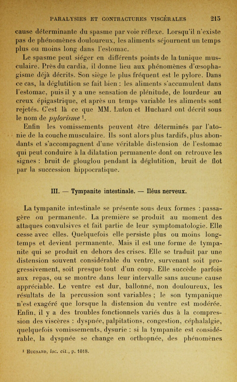 cause déterminante du spasme par voie réflexe. Lorsqu'il n'existe pas de phénomènes douloureux, les aliments séjournent un temps plus ou moins long dans l'estomac. Le spasme peut siéger en différents points de la tunique mus- culaire. Près du cardia, il donne lieu aux phénomènes d'œsopha- gismé déjà décrits. Son siège le plus fréquent est le pylore. Dans ce cas, la déglutition se fait Lien : les aliments s'accumulent dans l'estomac, puis il y a une sensation de plénitude, de lourdeur au creux épigastrique, et après un temps variable les aliments sont rejetés. C'est là ce que MM. Lulon et Huchard ont décrit sous le nom de pylorisme '. Enfin les vomissements peuvent être déterminés par l'ato- nie de la couche musculaire. Ils sont alors plus tardifs, plus abon- dants et s'accompagnent d'une véritable distension de l'estomac qui peut conduire à la dilatation permanente dont on retrouve les signes : bruit de glouglou pendant la déglutition, bruit de flot par la succession hippocratique. III. — Tympanite intestinale. — Iléus nerveux. La tympanite intestinale se présente sous deux formes : passa- gère ou permanente. La première se produit au moment des attaques convulsives et fait partie de leur symptomatologie. Elle cesse avec elles. Quelquefois elle persiste plus ou moins long- temps et devient permanente. Mais il est une forme de tympa- nite qui se produit en dehors des crises. Elle se traduit par une distension souvent considérable du ventre, survenant soit pro- gressivement, soit presque tout d'un coup. Elle succède parfois aux repas, ou se montre dans leur intervalle sans aucune cause appréciable. Le ventre est dur, ballonné, non douloureux, les résultats de la percussion sont variables ; le son tympanique n'est exagéré que lorsque la distension du ventre est modérée. Enfin, il y a des troubles fonctionnels variés dus à la compres- sion des viscères : dyspnée, palpitations, congestion, céphalalgie, quelquefois vomissements, dysurie : si la tympanite est considé- rable, la dyspnée se change en orthopnée, des phénomènes 1 Hucuaiid, loc. cit., p. 1018.