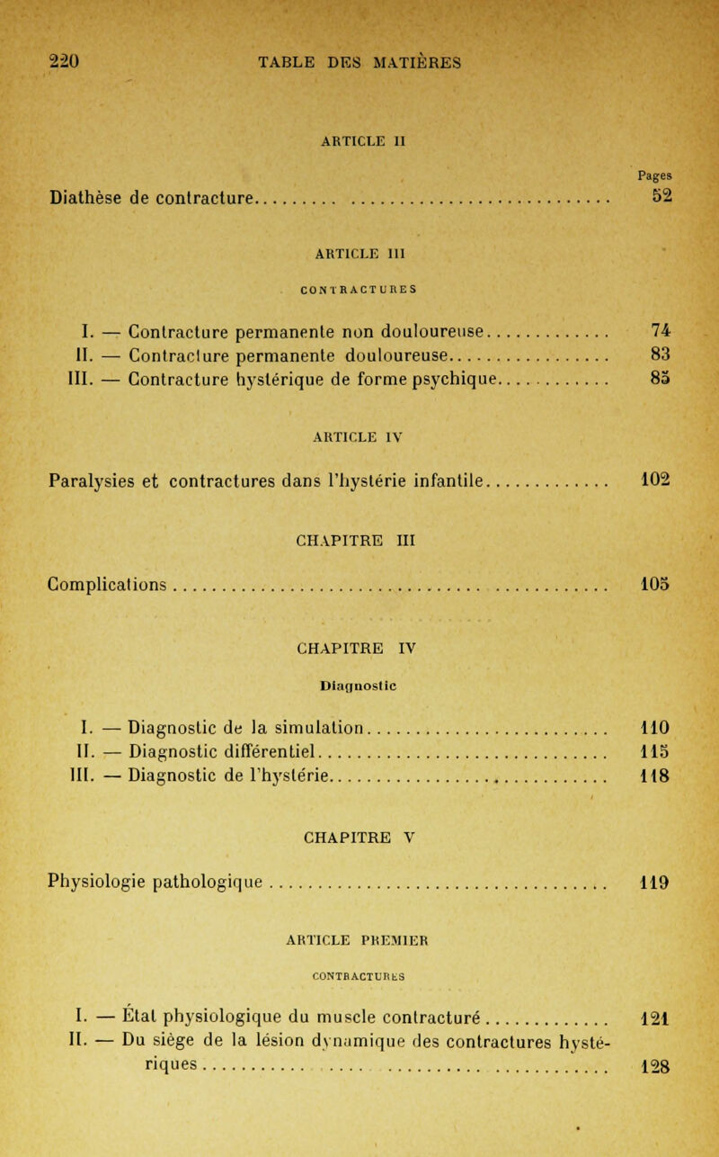ARTICLE II Pages Diathèse de contracture 52 article m CONTRACTURES I. — Contracture permanente non douloureuse 74 II. — Contraclure permanente douloureuse 83 III. — Contracture hystérique de forme psychique 8a ARTICLE IV Paralysies et contractures dans l'hystérie infantile 102 CHAPITRE m Complications 105 CHAPITRE IV Diagnostic I. — Diagnostic de la simulation 110 II. — Diagnostic différentiel 115 III. — Diagnostic de l'hystérie 118 CHAPITRE V Physiologie pathologique 119 ARTICLE PREMIER CONTRACTURES I. — Étal physiologique du muscle contracture 121 II. — Du siège de la lésion dynamique des contractures hysté- riques ..... 128