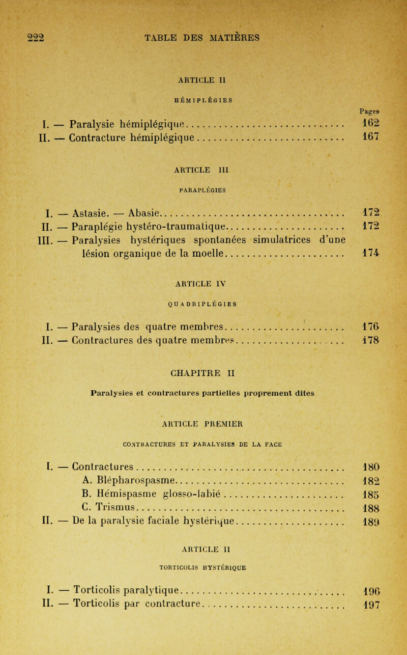 ARTICLE 11 HÉMIPLÉGIES Pages I. — Paralysie hémiplégique 162 II. — Contracture hémiplégique 167 article m PARAPLEGIES I. — Astasie. — Abasie 172 II. — Paraplégie hystéro-traumatique 172 III. — Paralysies hystériques spontanées simulatrices d'une lésion organique de la moelle 174 ARTICLE IV QU A DR1PLÉGIBS I. — Paralysies des quatre membres 176 II. — Contractures des quatre membre? ... Î78 CHAPITRE II Paralysies et contractures partielles proprement dites ARTICLE PREMIER CO.NTP.ACTUF.ES ET PARALYSIES DE LA FACE I. — Contractures 180 A. Blépharospasme 182 B. Hémispasme glosso-labié 185 C. Trismus 188 II. — De la paralysie faciale hystérique 189 ARTICLE 11 TORTICOLIS HYSTÉRIQUE I. — Torticolis paralytique 196 II. — Torticolis par contracture. 197