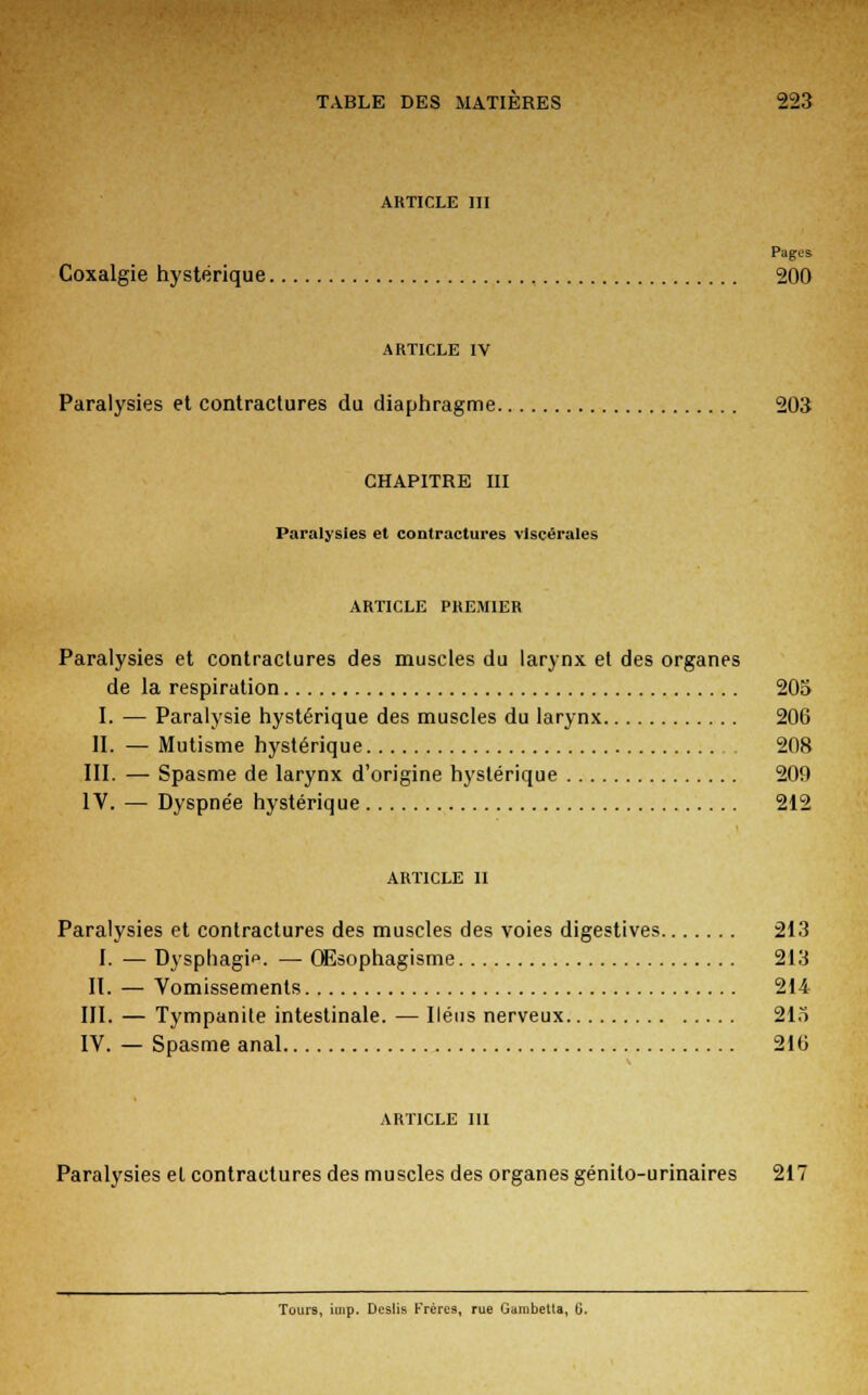 ARTICLE III Pages Coxalgie hystérique 200 ARTICLE IV Paralysies et contractures du diaphragme 203 CHAPITRE m Paralysies et contractures viscérales ARTICLE PREMIER Paralysies et contractures des muscles du larynx et des organes de la respiration 205 I. — Paralysie hystérique des muscles du larynx 206 II. — Mutisme hystérique 208 III. — Spasme de larynx d'origine hystérique 209 IV. — Dyspnée hystérique 212 article il Paralysies et contractures des muscles des voies digestives 213 I. — Dysphagio. — QEsophagisme 213 II. — Vomissements 214 III. — Tympanite intestinale. — Iléus nerveux 215 IV. — Spasme anal 21(3 article ni Paralysies et contractures des muscles des organes génito-urinaires 217 Tours, imp. Deslis Frères, rue Gainbetta, G.