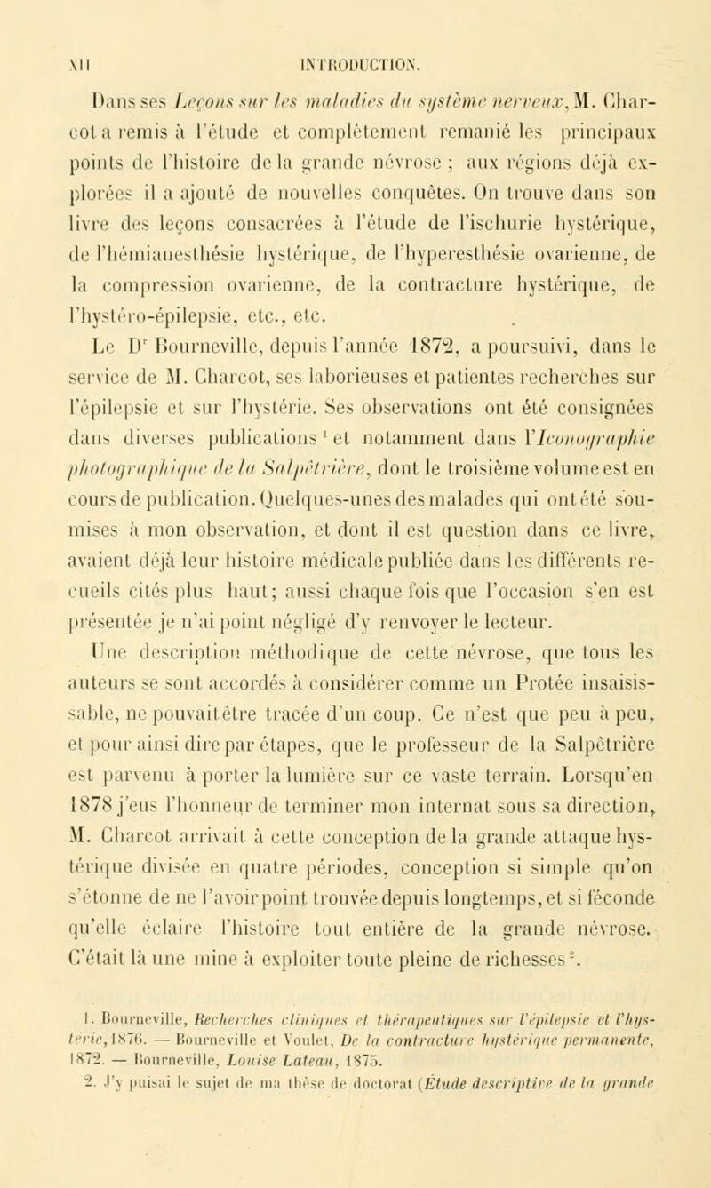 hausses Leçons sur les maladies du système nerveux,M. Char- col a remis à l'étude et complètemenl remanié les principaux points de l'histoire delà grande névrose; aux régions déjà ex- plorées il a ajouté de nouvelles conquêtes. On trouve dans son livre des leçons consacrées à l'étude de l'ischurie hystérique, de l'hémianesthésie hystérique, de l'hyperesthésie ovarienne, de la compression ovarienne, de la contracture hystérique, de l'hystéro-épilepsie, etc., etc. Le Dr Bourneville, depuis Tannée 1872, a poursuivi, dans le service de M. Charcot, ses laborieuses et patientes recherches sur l'épilepsie et sur l'hystérie. Ses observations ont été consignées dans diverses publications ' et notamment dans l'Iconographie photographique île lu Salpêtrière, dont le troisième volumeest en cours de publication. Quelques-unes des malades qui ontété sou- mises à mon observation, et dont il est question dans ce livre, avaient déjà leur histoire médicale publiée dans les différents re- cueils cités plus haut; aussi chaque fois que l'occasion s'en est présentée je n'ai point négligé d'y renvoyer le lecteur. Une description méthodique de cette névrose, que tous les auteurs se sont accordés à considérer comme un Protée insaisis- sable, ne pouvaitêtre tracée d'un coup. Ce n'est que peu à peu, et pour ainsi dire par étapes, que le professeur de la Salpêtrière est parvenu à porter la lumière sur ce vaste terrain. Lorsqu'en 1878 j'eus l'honneur de terminer mon internat sous sa direction, M. Charcot arrivait à cette conception delà grande attaque hys- térique divisée en quatre périodes, conception si simple qu'on s'étonne de ne l'avoir point trouvée depuis longtemps, et si féconde qu'elle éclaire l'histoire tout entière de la grande névrose. C'était là une mine à exploiter toute pleine de richesses-. 1. Bourneville, Recherches cliniques et thérapeutiques sur l'épilepsie et l'hys- térie, 1876. — Bourneville el Voulet, De ht contracture hystérique permanente, \x~rl. — Bourneville, Louise bateau, 1875. 2. .i'\ puisai le sujel de ma ihèse de doctoral {Étude descriptive île la grande