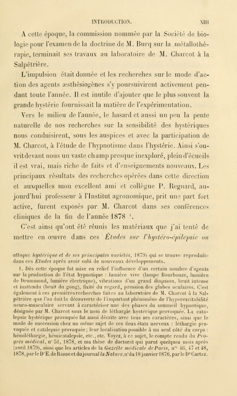 A cette époque, la commission nommée par la Société de bio- logie pour l'examen de la doctrine de M. Burq sur la métallothé- rapie, terminait ses travaux au laboratoire de M. Gbarcot à la Salpé trière. L'impulsion était donnée et les recherehes sur le mode d'ac- tion des agents aesthésiogènes s'y poursuivirent activement pen- dant toute l'année. Il est inutile d'ajouter que le plus souvent la grande hystérie fournissait la matière de l'expérimentation. Vers le milieu de l'année, le hasard et aussi un peu la pente naturelle de nos recherches sur la sensibilité des hystériques nous conduisirent, sous les auspices et avec la participation de M. Charcot, à l'étude de l'hypnotisme dans l'hystérie. Ainsi s'ou- vritdevant nous un vaste champ presque inexploré, plein d'écueils il est vrai, mais riche de faits et d'enseignements nouveaux. Les principaux résultats des recherches opérées dans cette direction et auxquelles mon excellent ami et collègue P. Regnard, au- jourd'hui professeur à l'Institut agronomique, prit une part fort active, furent exposés par M. Charcot dans ses conférences cliniques de la fin de l'année 1878 '. C'est ainsi qu'ont été réunis les matériaux que j'ai tenté de mettre en œuvre dans ces Etudes sur l'hystéro-épilepsie mi attaque hystérique et île ses principales variétés, 1879) qui se trouve reproduite dans ces Études après avoir subi de nouveaux développements. I. Dès cette époque fut mise en relief l'influence d'un certain nombre d'agents sur la production de l'état hypnotique : lumière vive (lampe Bourbouze, lumière de Drammond, lumière électrique), vibrations d'un grand diapason, bruit intense et inattendu (bruit du gong), fixité du regard, pression des globes oculaires. C'est également à ces premières recherches faites au laboratoire de M. Charcot à la Sal- pètrière que l'on doit la découverte de l'important phénomène de l'hvperexcitabilité neuro-musculaire servant à caractériser une des phases du sommeil hypnotique, désignée par M. Charcot sous le nom de léthargie hystérique provoquée. La cata- lepsie hystérique provoquée fut aussi décrite avec tous ses caractères, ainsi que le mode de succession chez un même sujet de ces deux étals nerveux : léthargie pro- voquée et catalepsie provoquée; leur localisation possible à un seul côté du corps : hémiléthargie, hémicatalepsie, etc., etc. Voyez, à ce sujet, le compte rendu du Pro- grès médical, n 51, 1878, et ma thèse de doctorat qui parut quelques mois après (avril 1879), ainsi que les articles de la Gazette médicale de Paris, n 46, 47 et 48, 1878, parle DrE.de Kanse et dujournaWuiV«</</'6\ndu 18 janvier 1876, parleDrCartaz.