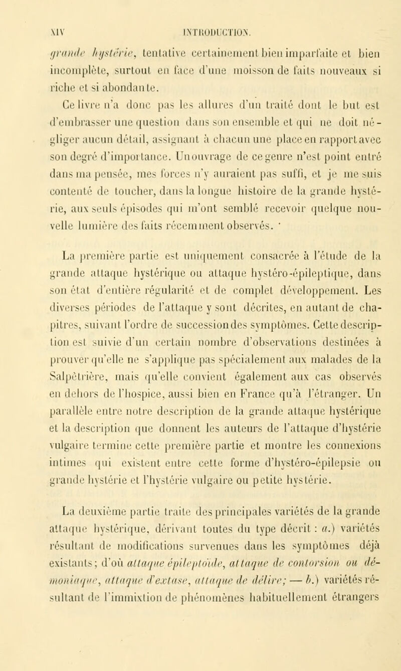 grande hystérie, tentative certainement bien imparfaite et bien incomplète, surtout en face d'une moisson de faits nouveaux si riche et si abondante. Ce livre n'a donc pus les allures d'un traité dont le but est d'embrasser une question dans son ensemble et qui ne doit né- gliger aucun détail, assignant à chacun une place en rapport avec son degré d'importance. Unouvrage de ce genre n'est point entré dans ma pensée, mes forces n'y auraient pas suffi, et je me suis contenté de toucher, dans la longue histoire de la grande hysté- rie, aux seuls épisodes qui m'ont semblé recevoir quelque nou- velle lumière des faits récemment observés. ' La première partie est uniquement consacrée à l'élude de la grande attaque hystérique ou attaque hystéro-épileptique, dans son état d'entière régularité et de complet développement. Les diverses périodes de l'attaque y sont décrites, en autant de cha- pitres, suivant l'ordre de successiondes symptômes. Cette descrip- tion est suivie d'un certain nombre d'observations destinées à prouver qu'elle ne s'applique pas spécialement aux malades de la Salpètrière, mais qu'elle convient également aux cas observés en dehors de l'hospice, aussi bien en France qu'à l'étranger. Un parallèle entre notre description de la grande attaque hystérique et la description que donnent les auteurs de l'attaque d'hystérie vulgaire termine cette première partie et montre les connexions intimes qui existent entre cette forme d'hystéro-épilepsie ou grande hystérie et l'hystérie vulgaire ou petite hystérie. La deuxième partie traite des principales variétés de la grande attaque hystérique, dérivant toutes du type décrit : a.) variétés résultant de modifications survenues dans les symptômes déjà existants; d'où attaque, épileptoïde, attaque de contorsion ou dé- moniaque, attaque d'ex tu se. (iliaque de délire; — b.) variétés ré- sultant de l'immixtion de phénomènes habituellement étrangers