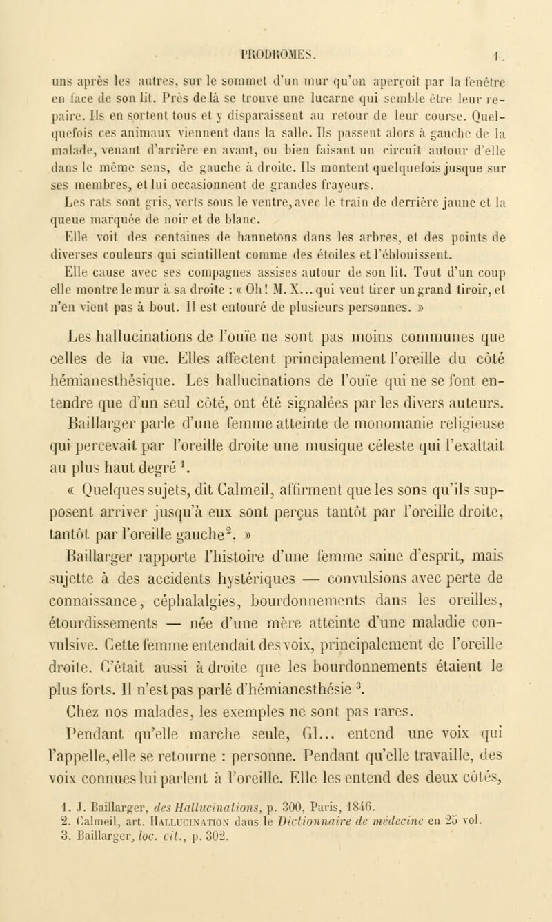 uns après les autres, sur le sommet d'un mur qu'on aperçoit par la fenêtre en tace de son lit. Près delà se trouve une lucarne qui semble être leur re- paire. Ils en sortent tous et y disparaissent au retour de leur course. Quel- quefois ces animaux viennent dans la salle. Ils passent alors à gauche de la malade, venant d'arrière en avant, ou bien faisant un circuit autour d'elle dans le même sens, de gauche à droite. Ils montent quelquefois jusque sur ses membres, et lui occasionnent de grandes frayeurs. Les rats sont gris, verts sous le ventre, avec le train de derrière jaune et la queue marquée de noir et de blanc. Elle voit des centaines de hannetons dans les arbres, et des points de diverses couleurs qui scintillent comme des étoiles et l'éblouissent. Elle cause avec ses compagnes assises autour de son lit. Tout d'un coup elle montre le mur à sa droite : « Oh ! M. X... qui veut tirer un grand tiroir, et n'en vient pas à hout. Il est entouré de plusieurs personnes. » Les hallucinations de l'ouïe ne sont pas moins communes que celles de la vue. Elles affectent principalement l'oreille du côté hémianesthésique. Les hallucinations de rouie qui ne se font en- tendre que d'un seul côté, ont été signalées par les divers auteurs. Baillarger parle d'une femme atteinte de monomanie religieuse qui percevait par l'oreille droite une musique céleste qui l'exaltait au plus haut degré '. « Quelques sujets, dit Calmeil, affirment que les sons qu'ils sup- posent arriver jusqu'à eux sont perçus tantôt par l'oreille droite, tantôt par l'oreille gauche2. » Baillarger rapporte l'histoire d'une femme saine d'esprit, mais sujette à des accidents hystériques — convulsions avec perte de connaissance, céphalalgies, hourdonnemcnts dans les oreilles, étourdissements — née d'une mère atteinte d'une maladie con- vulsive. Cette femme entendait des voix, principalement de l'oreille droite. C'était aussi à droite que les bourdonnements étaient le plus forts. Il n'est pas parlé d'hémianesthésie 3. Chez nos malades, les exemples ne sont pas rares. Pendant qu'elle marche seule, Gl... entend une voix qui l'appelle, elle se retourne : personne. Pendant qu'elle travaille, des voix connues lui parlent à l'oreille. Elle les entend des deux côtés, 1. J. Baillarger, des Hallucinations, p. 300, Paris, lXtr>. 2. Calmeil, art. Hallucination dans le Dictionnaire de médecine en 2ô vol.