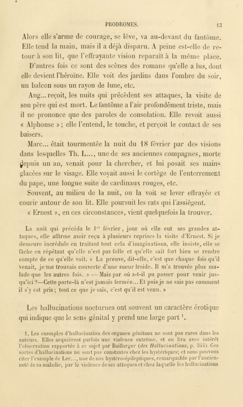 Alors elle s'arme de courage, se lève, va au-devant du fantôme. Eli.' tend la main, mais il a déjà disparu. A peine est-elle de re- tour à son lit. que l'effrayante vision reparait à la même place. D'autres fois ce sont des scènes des romans qu'elle a lus, dont elle devient l'héroïne. Elle voit des jardins dans l'ombre du soir, un balcon sous un rayon de lune, etc. Ang... reçoit, les nuits qui précèdent ses attaques, la visite de son père qui est mort. Le fantôme a l'air profondément triste, mais il ne prononce que des paroles de consolation. Elle revoit aussi <f Alphonse » ; elle l'entend, le touche, et perçoit le contact de ses baisers. Marc... était tourmentée la nuit du 18 février par des visions dans lesquelles Th. L..., une de ses anciennes compagnes, morte depuis un an, venait pour la chercher, et lui posait ses mains glacées sur le visage. Elle voyait aussi le cortège de l'enterrement du pape, une longue suite de cardinaux; rouges, etc. Souvent, au milieu de la nuit, on la voit se lever effrayée et courir autour de son lit. Elle poursuit les rats qui l'assiègent. « Ernest », en ces circonstances, vient quelquefois la trouver. La nuit qui précéda le 1 r février, jour où elle eut ses grandes at- taques, elle affirme avoir reçu à plusieurs reprises la visite d'Ernest. Si je demeure incrédule en traitant tout cela d'imaginations, elle insiste, elle se fâche en répétant qu'elle n'est pas folle et qu'elle sait fort bien se rendre compte de ce qu'elle voit. « La preuve, dit-elle, c'est que chaque fois qu'il venait, je me trouvais couverte d'une sueur froide. Il m'a trouvée plus ma- lade que les autres fois. •> —Mais par où a-t-il pu passer pour venir jus- qu'ici ?—Cette porte-là n'est jamais fermée...Et puis je ne sais pas comment il s'y est pris; tout ce que je sais, c'est qu'il est venu. » Les hallucinations nocturnes ont souvent un caractère erotique qui indique que le sens génital y prend une large part '. 1, Les exemples d'hallucination des organes génitaux ne sont pas rares ilan^ les auteurs. Elles acquièrent parfois une violence extrême, et on lira avec intérêt l'observation rapportée à ce suj«-t par Baillarger (des Hallucinations, p. 3J sortes d'hallucinations ne sont pas constantes chez les hystériques; et nous pouvons citer l'exemple de Ler..., une de nos hjstéro-épileptiques, remarquable par l'ancien- neté de sa maladie, par le violence de ses attaques et chez laquelle les hallucinations