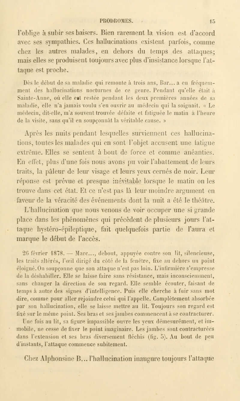 l'oblige à subir ses baisers. Bien rarement la vision est d'accord avec ses sympathies. Ces hallucinations existent parfois, comme chez les autres malades, en dehors du temps des attaques; mais elles se produisent toujours avec plus d'insistance lorsque l'at- taque est proche. Dès le début de sa maladie qui remonte à trois ans, Bar... a eu fréquem- ment des hallucinations nocturnes de ce genre. Pendant qu'elle était à Sainte-Anne, où elle e»t restée pendant les deux premières années de sa maladie, elle n'a jamais voulu s'en ouvrir au médecin qui la soignait. «Le médecin, dit-elle, m'a souvent trouvée défaite et fatiguée le matin ;i l'heure de la visite, sans qu'il en soupçonnât la véritable cause. » Après les nuits pendant lesquelles surviennent ces hallucina- tions, toutes les malades qui en sont l'objet accusent une fatigue extrême. Elles se sentent à bout de force et comme anéanties. En effet, plus d'une fois nous avons pu voir l'abattement de leurs traits, la pâleur de leur visage et leurs yeux cernés de noir. Leur réponse est prévue et presque inévitable lorsque le matin on les trouve dans cet état. Et ce n'est pas là leur moindre argument en faveur de la véracité des événements dont la nuit a été le théâtre. L'hallucination que nous venons de voir occuper une si grande place dans les phénomènes qui précèdent de plusieurs jours l'at- taque hystéro-épileplique, fait quelquefois partie de l'aura et marque le début de l'accès. 20 février 1878. — Marc..., debout, appuyée contre son lit, silencieuse, les traits altérés, l'œil dirigé du côté de la fenêtre, fixe au dehors mi point éloigné. On soupçonne que son attaque n'est pas loin. L'infirmière s'empresse de la déshabiller. Elle se laisse faire sans résistance, mais inconsciemment, sans changer la direction de son regard. Elle semble écouter, faisant de temps à autre des signes d'intelligence. Puis elle cherche à fuir sans mot dire, comme pour aller rejoindre celui qui l'appelle. Complètement absorbée par son hallucination, elle se laisse mettre au lit. Toujours son regard est fixé sur le même point. Ses bras et ses jambes commencent à se contracturer. Une fois au lit, sa figure impassible ouvre les yeux démesurément, et im- mobile, ne cesse de fixer le point imaginaire. Les jambes sont conlracturées dans l'extension et ses bras diversement fléchis (fig. 5). Au bout de peu d'instants, l'attaque commence subitement. Chez Alphonsine B... l'hallucination inaugure toujours l'attaque