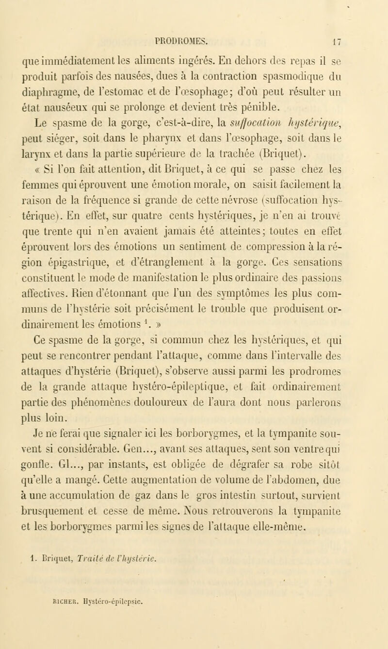 que immédiatement les aliments ingérés. En dehors des repas il se produit parfois des nausées, dues à la contraction spasmodique du diaphragme, de l'estomac et de l'œsophage; d'où peut résulter un état nauséeux qui se prolonge et devient très pénible. Le spasme de la gorge, c'est-à-dire, la suffocation hystérique, peut siéger, soit dans le pharynx et dans l'œsophage, soit dans le larynx et dans la partie supérieure de la trachée (Briquet). « Si l'on fait attention, dit Briquet, à ce qui se passe chez les femmes qui éprouvent une émotion morale, on saisit facilement la raison de la fréquence si grande de cette névrose (suffocation hys- térique). En effet, sur quatre cents hystériques, je n'en ai trouvé que trente qui n'en avaient jamais été atteintes; toutes en effet éprouvent lors des émotions un sentiment de compression a la ré- gion épigastrique, et d'étranglement à la gorge. Ces sensations constituent le mode de manifestation le plus ordinaire des passions affectives. Bien d'étonnant que l'un des symptômes les plus com- muns de l'hystérie soit précisément le trouble que produisent or- dinairement les émotions '. » Ce spasme de la gorge, si commun chez les hystériques, et qui peut se rencontrer pendant l'attaque, comme dans l'intervalle des attaques d'hystérie (Briquet), s'observe aussi parmi les prodromes de la grande attaque hystéro-épileptique, et fait ordinairement partie des phénomènes douloureux de l'aura dont nous parlerons plus loin. Je ne ferai que signaler ici les borborygmes, et la tympanite sou- vent si considérable. Gen..., avant ses attaques, sent son ventre qui gonfle. Gl..., par instants, est obligée de dégrafer sa robe sitôt qu'elle a mangé. Cette augmentation de volume de l'abdomen, due à une accumulation de gaz dans le gros intestin surtout, survient brusquement et cesse de même. Nous retrouverons la tympanite et les borborygmes parmi les signes de l'attaque elle-même. 1. Briquet, Traité de l'hystérie. Richer. Bystéro-épilepsie.