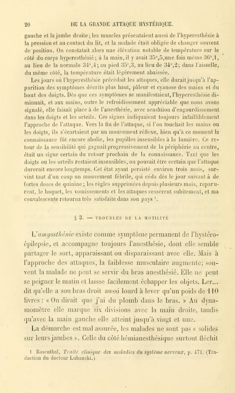 gauche et la jambe droile; les muscles présentaient aussi de l'hyperesthésie à la pression et au contact du lit, et la malade était obligée de changer souvent de position. On constatait alors une élévation notable de température sur le côté du corps hyperestkésié; à la main, il y avait :!ij°,.rj,une fois même 30°,1> au lieu de la normale 34°,4; au pied 3ô%3, au lieu de 34,-2; dans l'aisselle, du même côté, la température était légèrement abaissée. Les jours où l'hyperesthésie précédait les attaques, elle durait jusqu'à l'ap- parition des symptômes décrits plus liant, pâleur el cyanose des mains et du bout des doigts. Dès que ces symptômes se manifestaient,l'hyperesthésie di- minuait, et aux mains, outre le refroidissement appréciable que nous avons signalé, elle faisait place à de l'anestliésie, avec sensation d'engourdissement dans les doigts et les orteils. Ces signes indiquaient toujours infailliblement l'approche de l'attaque. Vers la fin de l'attaque, si l'on toucbait les mains ou les doigts, ils s'écartaient par un mouvement réflexe, bien qu'à ce moment la connaissance fût encore abolie, les pupilles insensibles à la lumière. Ce re- tour de la sensibilité qui gagnait progressivement de la périphérie au centre, était un signe certain du retour prochain de la connaissance. Tant que les doigts ou les orteils restaient insensibles, on pouvait être certain que l'attaque durerait encore longtemps. Cet état ayant persisté environ trois mois, sur- vint tout d'un coup un mouvement fébrile, qui céda dès le jour suivant à tle fortes doses de quinine ; les règles supprimées depuis plusieurs mois, reparu- rent, le hoquet, les vomissements et les attaques cessèrent subitement, et ma convalescente retourna très satisfaite dans son pays '. .§ 3. — TROICLES DE LA MOTILITÉ L'amyosthénie existe comme symptôme permanent de l'hystéro- épilepsie, et accompagne toujours l'anesthésie, dont elle semble partager le sort, apparaissant ou disparaissant avec elle. Mais à l'approche des attaques, la faiblesse musculaire augmente; sou- vent la malade ne peut se servir du bras anesthésié. Elle ne peut se peigner le matin et laisse facilement échapper les objets. Ler... dit qu'elle a son bras droit aussi lourd à lever qu'un poids de 110 livres : « On dirait que j'ai du plomb dans le bras. » Au dyna- momètre elle marque six divisions avec la main droite, taudis qu'avec la main gauche elle atteint jusqu'à vingt et une. La démarche est mal assurée, les malades ne sont pas « solides sur leurs jambes». Celle du côté hémianesthésique surtout ûéchil 1 Rosentbal. Traité clinique des maladies du système nerveux, p. 471. (Tra- duction du docteur Lubanski.)
