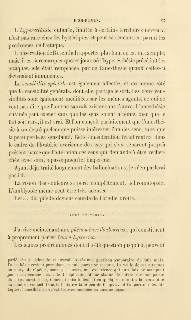 Uhyperesthêsie cutanée, limitée à certains territoires nerveux, n'est pas rare chez les hystériques et peut se rencontrer parmi les prodromes de l'attaque. L'observation deRosenthal rapportée plus haut en est un exemple; mais il est à remarquer queles jours où i'hyperesthésie précédait les attaques, elle était remplacée par de l'anesthésie quand celles-ci devenaient imminentes. La sensibilité spéciale est également affectée, et du même côté que la sensibilité générale, dont elle partage le sort. Les deux sen- sibilités sont également modifiées par les mêmes agents, ce qui ne veut pas dire que l'une ne saurait exister sans l'autre. L'anesthésie cutanée peut exister sans que les sens soient atteints, bien que le fait soit rare, il est vrai. Et l'on conçoit parfaitement que l'anesthé- sie à un degré quelconque puisse intéresser l'un des sens, sans que la peau perde sa sensibilité. Cette considération ferait rentier dans le cadre de l'hystérie ovarienne des cas qui s'en séparent jusqu'à présent, parce que l'altération des sens qui demande à être recher- chée avec soin, a passé jusqu'ici inaperçue. Ayant déjà traité longuement des hallucinations, je n'en parlerai pas ici. La vision des couleurs se perd complètement, achromatopsie. L'amblyopie même peut être très accusée. Ler... dit qu'elle devient sourde de l'oreille droite. A l' Il A H Y S T E RI C A J'arrive maintenant aux phénomènes douloureux, qui constituent à proprement parler l'aura hysterica. Les signes prodromiques dont il a été question jusqu'ici, peuvent parlé dès le début île ce travail. Après une guérison temporaire de huit mois, l'anesthésie revient précédant de huit jours une rechute. La veille de ses attaques on essaye de répéter, mais sans succès, une expérience qui autrefois ne manquait jamais de réussir étiez elle. L'application d'une plaque de cuivre sur une partie du corps anesthésiée, ramenait infailliblement en quelques minutes la sensibilité au point de contact. Dans la tentative faite peu de temps avant l'apparition des at- taques, l'anesthésie ne s'est trouvée modifiée en aucune façon.