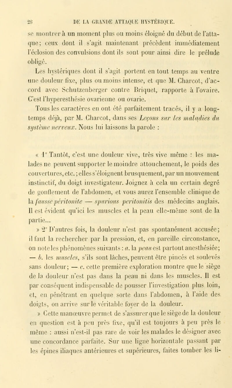 se montrera un moment plus ou moins éloigné du début de l'atta- que; ceux dont il s'agil maintenant précèdent immédiatement l'éclosion des convulsions dont ils sont pour ainsi dire le prélude obligé. Les hystériques dont il s'agit portent en tout temps au ventre une douleur fixe, plus ou moins intense, et que M. Charcot, d'ac- cord avec Schutzenberger contre Briquet, rapporte à l'ovaire. C'est Phyperesthésie ovarienne ou ovarie. Tous les caractères en ont été parfaitement tracés, il y a long- temps déjà, par M. Charcot, dans ses Leçons sur les malqdies du système nerveux. Nous lui laissons la parole : « 1° Tantôt, c'est une douleur vive, très vive même : les ma- lades ne peuvent supporter le moindre attouchement, le poids des couvertures, etc. ; elles s'éloignent brusquement, par un mouvement instinctif, du doigt investigateur. Joignez à cela un certain degré de gonflement de l'abdomen, et vous aurez l'ensemble clinique de la fausse.péritonite — spurious peritonitis des médecins anglais. Il est évident qu'ici les muscles et la peau elle-même sont de la partie... y> 2° D'autres fois, la douleur n'est pas spontanément accusée; il faut la rechercher par la pression, et, en pareille circonstance, on note les phénomènes suivants : a. la peau est partout anesthésiée; — b. les muscles, s'ils sont lâches, peuvent êlre pinces et soulevés sans douleur; — e. cette première exploration montre que le siège de la douleur n'est pas dans la peau ni dans les muscles. Il est par conséquent indispensable de pousser l'investigation plus loin, et, en pénétrant en quelque sorte dans l'abdomen, à l'aide des doigts, on arrive sur le véritable foyer de la douleur. » Cette manœuvre permet de s'assurer que le siège de la douleur en question est à peu près fixe, qu'il est toujours à peu près le même : aussi n'est-il pas rare de voir les malades le désigner avec une concordance parfaite. Sur une ligne horizontale passant par les épines iliaques antérieures et supérieures, faites tomber les li-