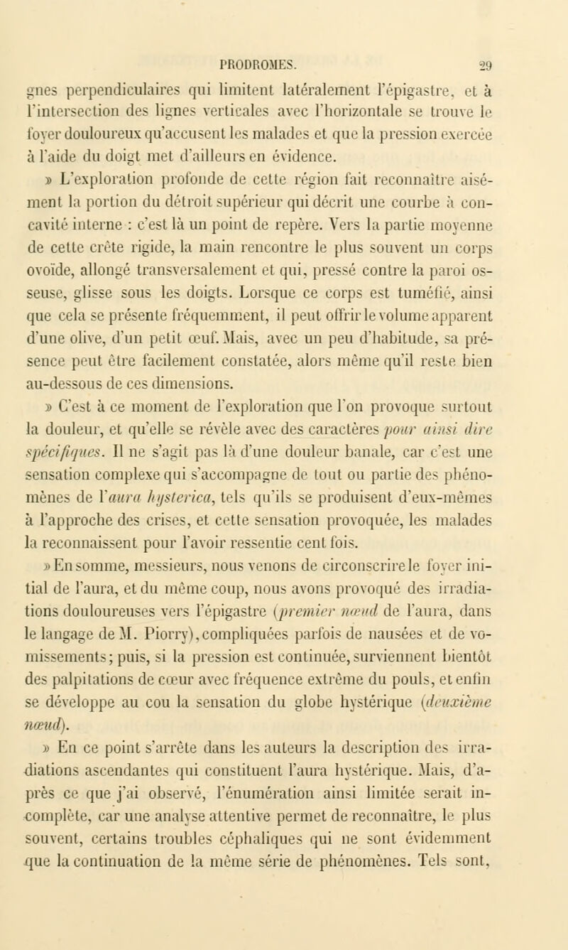 gnes perpendiculaires qui limitent latéralement l'épigastre, et à l'intersection des lignes verticales avec l'horizontale se trouve le loyer douloureux qu'accusent les malades et que la pression exercée à l'aide du doigt met d'ailleurs en évidence. » L'exploration profonde de cette région fait reconnaître aisé- ment la portion du détroit supérieur qui décrit une courbe à con- cavité interne : c'est là un point de repère. Vers la partie moyenne de cette crête rigide, la main rencontre le plus souvent un corps ovoïde, allongé transversalement et qui, pressé contre la paroi os- seuse, glisse sous les doigts. Lorsque ce corps est tuméfié, ainsi que cela se présente fréquemment, il peut offrir le volume apparent d'une olive, d'un petit œuf. Mais, avec un peu d'habitude, sa pré- sence peut être facilement constatée, alors même qu'il reste bien au-dessous de ces dimensions. y> C'est à ce moment de l'exploration que l'on provoque surtout la douleur, et qu'elle se révèle avec des caractères pour ainsi dire spécifiques. Il ne s'agit pas là d'une douleur banale, car c'est une sensation complexe qni s'accompagne de tout ou partie des phéno- mènes de l'aura hysterica, tels qu'ils se produisent d'eux-mêmes à l'approche des crises, et cette sensation provoquée, les malades la reconnaissent pour l'avoir ressentie cent fois. » En somme, messieurs, nous venons de circonscrire le foyer ini- tial de l'aura, et du même coup, nous avons provoqué des irradia- tions douloureuses vers l'épigastre {premier nœud de l'aura, dans le langage de M. Piorry), compliquées parfois de nausées et de vo- missements; puis, si la pression est continuée, surviennent bientôt des palpitations de cœur avec fréquence extrême du pouls, et enfin se développe au cou la sensation du globe hystérique (deuxième nœud). )> En ce point s'arrête dans les auteurs la description des irra- diations ascendantes qui constituent l'aura hystérique. Mais, d'a- près ce que j'ai observé, rémunération ainsi limitée serait in- complète, car une analyse attentive permet de reconnaître, le plus souvent, certains troubles céphaliques qui ne sont évidemment que la continuation de la même série de phénomènes. Tels sont.