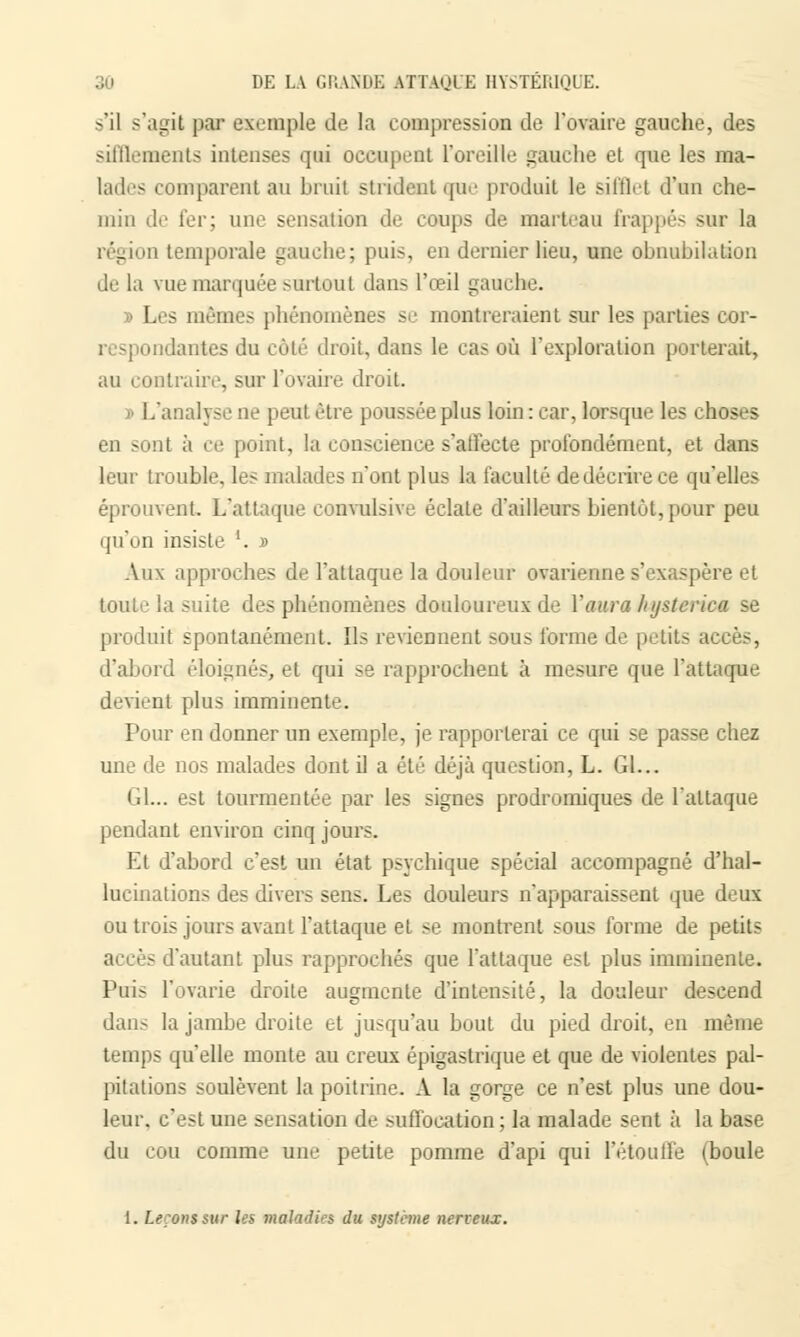 s'il s'agit par Exemple de la compression de l'ovaire gauche, des sifflements intenses qui occupent l'oreille gauche et que les ma- lades comparent au bruit strident que produit le sifflet d'un che- min de fer; une sensation de coups de marteau frappés sur la région temporale gauche; puis, en dernier lieu, une obnubih.tion de la vue marquée surtout dans l'œil gauche. » Les mêmes phénomènes se montreraient sur les parties cor- dantes du côté droit, dans le cas où l'exploration porterait, au contraire, sur l'ovaire droit. i .analyse ne peut être poussée plus loin : car, lorsque les choses en sont à ce point, la conscience s'affecte profondément, et dans leur trouble, les malades n'ont plus la faculté de décrire ce qu'elles éprouvent. L'attaque convulsive éclate d'ailleurs bientôt, pour peu qu'on insiste '. » Aux approches de l'attaque la douleur ovarienne s'exaspère et toute la suite des phénomènes douloureux de Y aura lujstcrica se produit spontanément. Ils reviennent sous forme de petits accès, d'abord éloignés, et qui se rapprochent à mesure que l'attaque devient plus imminente. Pour en donner un exemple, je rapporterai ce qui se passe chez une de nos malades dont il a été déjà question, L. Gl... Gl... est tourmentée par les signes prodromiques de l'attaque pendant environ cinq jours. Et d'abord c'est un état psychique spécial accompagné d'hal- lucinations des divers sens. Les douleurs n'apparaissent que deux ou trois jours avant l'attaque et se montrent sous forme de petits accès d'autant plus rapprochés que l'attaque est plus imminente. Puis l'ovarie droite augmente d'intensité, la douleur descend dans la jambe droite et jusqu'au bout du pied droit, en même temps qu'elle monte au creux épigastrique et que de violentes pal- pitations soulèvent la poitrine. A la gorge ce n'est plus une dou- leur, c'est une sensation de suffocation ; la malade sent à la base du cou comme une petite pomme d'api qui l'étouffé (boule 1. Leçons sur les maladies du système nerveux.