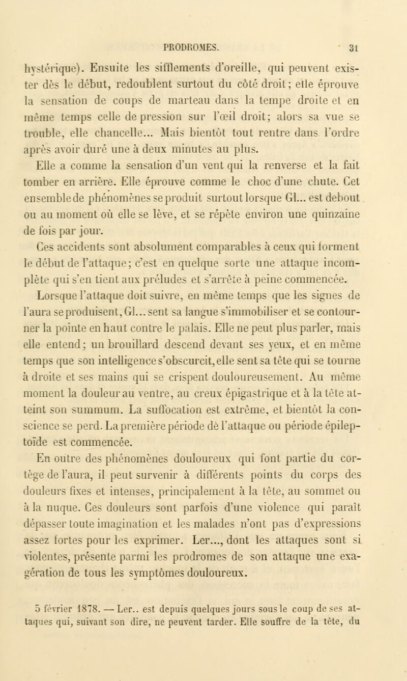 hystérique). Ensuite les sifflements d'oreille, qui peuvent exis- ter dès le début, redoublent surtout du côté droit; elle éprouve la sensation de coups de marteau dans la tempe droite et en même temps celle de pression sur l'œil droit ; alors sa vue se trouble, elle chancelle... Mais bientôt tout rentre dans l'ordre après avoir duré une à deux minutes au plus. Elle a comme la sensation d'un vent qui la renverse et la fait tomber en arrière. Elle éprouve comme le choc d'une chute. Cet enseinblede phénomènes se produit surtout lorsque Gl... est debout ou au moment où elle se lève, et se répète environ une quinzaine de fois par jour. Ces accidents sont absolument comparables à ceux qui forment le début de l'attaque ; c'est en quelque sorte une attaque incom- plète qui s'en tient aux préludes et s'arrête à peine commencée. Lorsque l'attaque doit suivre, en même temps que les signes de l'aura se produisent. Gl... sent sa langue s'immobiliser et se contour- ner la pointe en haut contre le palais. Elle ne peut plus parler, mais elle entend; un brouillard descend devant ses yeux, et en même temps que son intelligence s'obscurcit, elle sent sa tète qui se tourne adroite et ses mains qui se crispent douloureusement. Au même moment la douleur au ventre, au creux épigastrique et à la tète at- teint son summum. La suffocation est extrême, et bientôt la con- science se perd. La première période de l'attaque ou période épilep- toïde est commencée. En outre des phénomènes douloureux qui font partie du cor- tège de l'aura, il peut survenir à différents points du corps des douleurs fixes et intenses, principalement à la tête, au sommet ou à la nuque. Ces douleurs sont parfois d'une violence qui parait dépasser toute imagination et les malades n'ont pas d'expressions assez fortes pour les exprimer. Ler..., dont les attaques sont si violentes, présente parmi les prodromes de son attaque une exa- gération de tous les symptômes douloureux. 5 février 1878. — Ler.. est depuis quelques jours sous le coup de ses at- taques qui, suivant son dire, ne peuvent tarder. Elle souffre de la tète, da