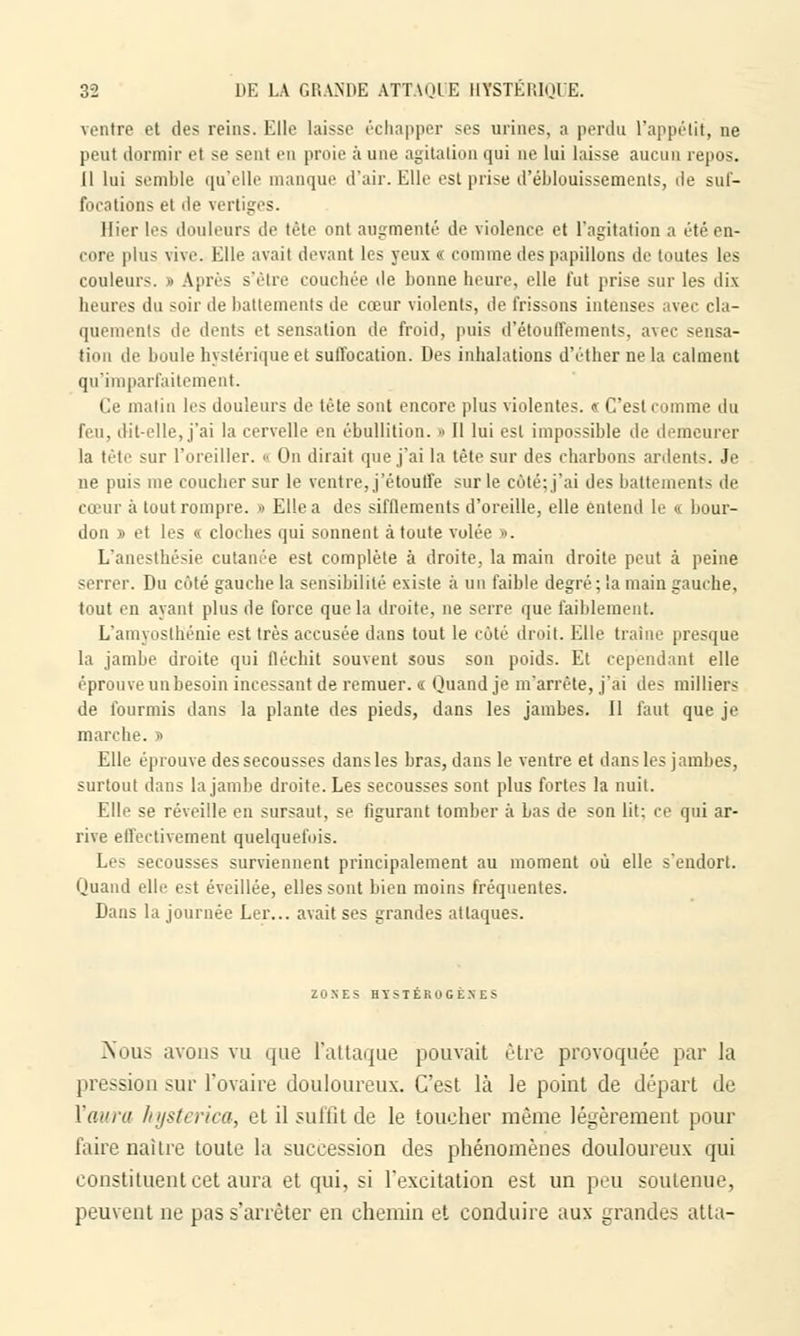ventre et des reins. Elle laisse échapper ses urines, a perdu l'appétit, ne peut dormir et se sent en proie à une agitation qui ne lui laisse aucun repos. Il lui semble qu'elle manque d'air. Elle est prise d'éblouissements, de suf- focations et de vertiges. Hier les douleurs de tête ont augmenté de violence et l'agitation a été en- core plus vive. Elle avait devant les yeux « comme des papillons de toutes les couleur-;. « Après s'être couchée de bonne heure, elle fut prise sur les dix heures du soir de battements de cœur violents, de frissons intenses avec cla- quements de dents et sensation de froid, puis d'étouffëments, avec sensa- tion de boule hystérique et suffocation. Des inhalations d'éther ne la calment qu'imparfaitement. Ce malin les douleurs de tète sont encore plus violentes. « C'est comme du feu, dit-elle, j'ai la cervelle en êbullition. » Il lui est impossible de demeurer la tête sur l'oreiller. >• On dirait que j'ai la tête sur des charbons ardents. Je ne puis me coucher sur le ventre, j'étouffe sur le côté; j'ai des battements de cœur à tout rompre. » Elle a des sifflements d'oreille, elle entend le « bour- don » et les « cloches qui sonnent à toute volée ». L'anesthésie cutanée est complète à droite, la main droite peut à peine serrer. Du côté gauche la sensibilité existe à un faible degré; la main gauche, tout en ayant plus de force que la droite, ne serre que faiblement. L'amyosthénie est très accusée dans tout le coté droit. Elle traîne presque la jambe droite qui fléchit souvent sous son poids. Et cependant elle éprouve unbesoin incessant de remuer. « Quand je m'arrête, j'ai des milliers de fourmis dans la plante des pieds, dans les jambes. Il faut que je marche. » Elle éprouve des secousses dans les bras, dans le ventre et dans les jambes, surtout dans la jambe droite. Les secousses sont plus fortes la nuit. Elle se réveille en sursaut, se figurant tomber à bas de son lit: ce qui ar- rive effectivement quelquefois. Les secousses surviennent principalement au moment où elle s'endort. Quand elle est éveillée, elles sont bien moins fréquentes. Dans la journée Ler... avait ses grandes attaques. ZONES HYSTEROGENES >ious avons vu que l'attaque pouvait être provoquée par la pression sur l'ovaire douloureux. C'est là le point de départ de l'aura hysterica, et il suffit de le toucher même légèrement pour faire naître toule la succession des phénomènes douloureux qui constituent cet aura et qui, si l'excitation est un peu soutenue, peuvent ne pas s'arrêter en chemin et conduire aux grandes atta-