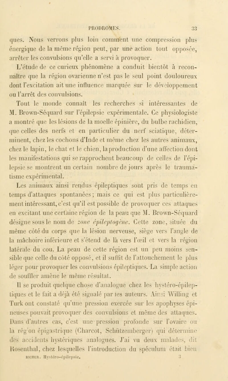 ques. Nous verrons plus loin comment une compression plus énergique de la même région peut, par une action tout opposée, arrêter les convulsions qu'elle a servi à provoquer. L'étude de ce curieux phénomène a conduit bientôt à recon- naître que la région ovarienne n'est pas le seul point douloureux dont l'excitation ait. une influence marquée sur le développement ou l'arrêt des convulsions. Tout le monde connaît les recherches si intéressantes de M. Brown-Séquard sur l'épilepsie expérimentale. Ce physiologiste a montré que les lésions de la moelle épinière, du bulbe rachidien, que celles des nerfs et en particulier du nerf sciatique, déter- minent, chez les cochons d'Inde et même chez les autres animaux, chez le lapin, le chat et le chien, la production d'une affection dont les manifestations qui se rapprochent beaucoup de celles de l'épi- lepsie se montrent un certain nombre de jours après le trauma- tisme expérimental. Les animaux ainsi rendus épileptiques sont pris de temps en temps d'attaques spontanées; mais ce qui est plus particulière- ment intéressant, c'est qu'il est possible de provoquer ces attaques en excitant une certaine région de la peau que M. Brown-Séquard désigne sous le nom de zone épileptogène. Cette zone, située du même côté du corps que la lésion nerveuse, siège vers l'angle de la mâchoire inférieure et s'étend de là vers l'œil et ver- la légion latérale du cou. La peau de cette région est un peu moins sen- sible que celle du côté opposé, et il suffit de l'attouchement le plus léger pour provoquer les convulsions épileptiques. La simple action de souffler amène le même résultat. 11 se produit quelque chose d'analogue chez les hystéro-épilep- liques et le fait a déjà été signalé par les auteurs. Ainsi Willing et Turk ont constaté qu'une pression exercée sur les apophyses épi- neuses pouvait provoquer des convulsions et même des attaques. Dans d'autres cas, c'est une-pression profonde sur l'ovaire ou la rég'on épigastrique (Charcot, Schûtzembergeri qui détermine des accidents hystériques analogues. J'ai vu deux malades, dit. Kosenthal, chez lesquelles l'introduction du spéculum étail richer. Hystéro-épili . 3