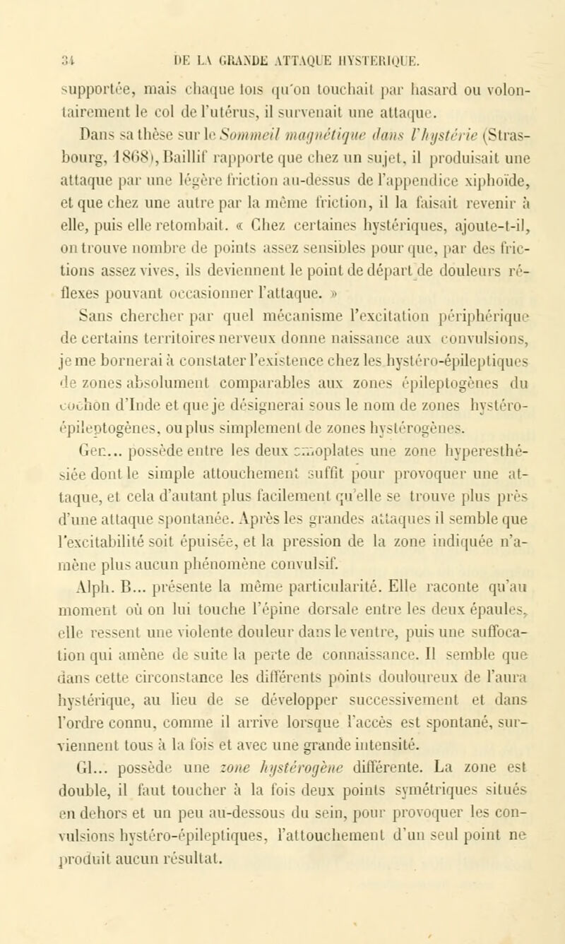 supportée, mais iliaque lois qu'on touchait par hasard ou volon- tairement le col de l'utérus, il survenait une attaque. Dans sa thèse sur le SoinmcU iiHi<inrtiijnr dans Vhystérie (Stras- bourg, 1868),Baillif rapporte que chez un sujet, il produisait une attaque par une légère friction au-dessus de l'appendice xiphoïde, et que chez une autre par la même friction, il la taisait revenir à elle, puis elle retombait. « Chez certaines hystériques, ajoute-t-il, on trouve nombre de points assez sensibles pour que. par des fric- tions assez vives, ils deviennent le point de départ de douleurs ré- flexes pouvant occasionner l'attaque. » Sans chercher par quel mécanisme l'excitation périphériqu • de certains territoires nerveux donne naissance aux convulsions, je me bornerai à constater l'existence chez les hystéro-épileptiques de zones absolument comparables aux zones épileptogènes du cochon d'Inde et que je désignerai sous le nom de zones hystéro- épileptogènes, ou plus simplement de zones hystérogènes. Gen... possède entre les deux omoplates une zone hyperesthé- siée dont le simple attouchement suffit pour provoquer une at- taque, et cela d'autant plus facilement qu'elle se trouve plus près d'une attaque spontanée. Après les grandes attaques il semble que l'excitabilité soit épuisée, et la pression de la zone indiquée n'a- mène plus aucun phénomène convulsif. Alph. B... présente la même particularité. Elle raconte qu'au moment où on lui touche l'épine dorsale entre les deux épaules. elle ressent une violente douleur dans le ventre, puis une suffoca- tion qui amène de suite la perte de connaissance. Il semble que dans cette circonstance les différents points douloureux de l'aura hystérique, au lieu de se développer successivement et dans l'ordre connu, comme il arrive lorsque l'accès est spontané, sur- viennent tous à la fois et avec une grande intensité. Gl... possède une zone hystérogène différente. La zone est double, il faut toucher à la fois deux points symétriques situés en dehors et un peu au-dessous du sein, pour provoquer les con- vulsions hystéro-épileptiques, l'attouchement d'un seul point ne produit aucun résultat.