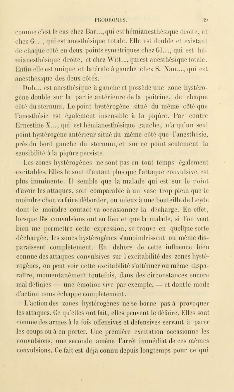 comme c'est le cas chez Bar..., qui est hémianesthésique droite, et hez G.... qui est anesthésique totale. Elle est double et existant de chaque côté en deux points symétriques chezGl..., qui est hé- mianesthésique droite, et chez Witt...,quiest anesthésique totale. Enfin elleesl unique et latérale à gauche chez S. Nan..., qui est anesthésique des deux côtés. Dub... est anesthésique à gauche et possède une zone hystéro- gène double sur la partie antérieure de la poitrine, de chaque côté du sternum. Le point hystérogène situé du même côté que l'anesthésie est également insensible à la piqûre. Par contre Ernestine X..., qui est hémianesthésique gauche, n'a qu'un seul point hystérogène antérieur situé du même côté que l'anesthésie, près du bord gauche du sternum, et sur ce point seulement la sensibilité à la piqûre persiste. Les zones byslérogènes ne sont pas en tout temps également excitables. Elles le sont d'autant plus que l'attaque convulsive est plus imminente. Il semble que la malade qui est sur le point d'avoir les attaques, soit comparable à un vase trop plein que le moindre eboe va faire déborder, ou mieux à une bouteille de Leyde dont le moindre contact va occasionner la décharge. En effet, lorsque les convulsions ont eu lieu et que la malade, si l'on veut bien me permettre cette expression, se trouve en quelque sorte déchargée, les zones hystérogènes s'amoindrissent ou même dis- paraissent complètement. En dehors de cette influence bien connue des attaques convulsives sur l'excitabilité des zones hysté- rogènes, on peut voir cette excitabilité s'atténuer ou même dispa- raître, momentanément toutefois, dans des circonstances encore mal définies — une émotion vive par exemple,— etdontle mode d'action nous échappe complètement. L'action des zones hystérogènes ne se borne pas à provoquer les attaques. Ce qu'elles ont fait, elles peuvent le défaire. Elles sont comme des armes à la fois offensives et défensives servant à parer les coups ou à en porter. Une première excitation occasionne les convulsions, une seconde amène l'arrêt immédiat de ces mêmes convulsions. Ce fait est déjà connu depuis longtemps pour ce qui