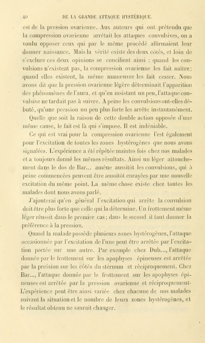 esl de la pression ovarienne. Aux auteurs qui ont prétendu que la compression ovarienne arrêtail les al laques convulsives, on a voulu opposer ceux qui par le même procédé affirmaient leur donner naissance. Mais la vérité existe des deux côtés, el loin de s'exclure ces deux opinions se concilient ainsi : quand les con- vulsions n'existent pas, la compression ovarienne les t'ait naître: quand elles existent, la même manœuvre les t'ait cesser. Nous avons dit que la pression ovarienne légère déterminai! l'apparition des phénomènes de l'aura, et qu'eu insistant un peu,l'attaquecon- vulsive ne tardait pas a suivre. A peine les convulsions ont-elles dé- buté, qu'une pression un peu plus forte les arrête instantanément. Quelle que soit la raison de cette double action opposée d'une même cause, le l'ait est là qui s'impose. Il est indéniable. Ce qui esl vrai pour la compression ovarienne l'est également pour l'excitation de toutes les zones hystérogènes que nous avons signalées. L'expérience a été répétée maintes Ibis chez nos malades et a toujours donné les mêmes résultats. Ainsi un léger attouche- ment dans le dos de Bar... amène aussitôt les convulsions, qui à peine commencées peuvent être aussitôt enrayées par une nouvelle excitation du même point. La même chose existe chez toutes les malades dont nous avons parlé. J'ajouterai qu'en général l'excitation qui arrête la convulsion doit être plus forte que celle qui la détermine. Un frottement même léger réussit dans le premier cas; dans le second il faut donner la préférence à la pression. Quand la malade possède plusieurs zones hystérogènes, l'attaque occasionnée par l'excitation de l'une peut être arrêtée par l'excita- tion portée sur une autre. Par exemple chez Dub..., l'attaque donnée par le frottement sur les apophyses épineuses esl arrêtée par la pression sur les côtés du sternum et réciproquement. Chez Bar..., l'attaque donnée par le frottement sur les apophyses épi- neuses est arrêtée parla pression ovarienne et réciproquement- L'expérience peut être ainsi variée chez chacune de nos malades suivant la situation et le nombre de leurs zones hystérogènes, et le résultat obtenu ne saurait changer.