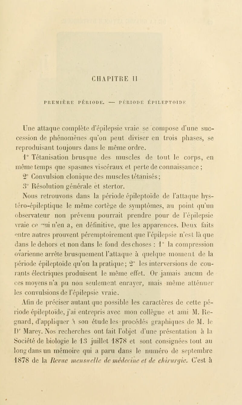 CHAPITRE Tl PREMIERE PERIODE. — PERIODE EPILEPTOIDE Une attaque complète d'épilepsie vraie se compose d'une suc- cession de phénomènes qu'on peut diviser en trois phases, se reproduisant toujours dans le même ordre. 1° Tétanisation brusque des muscles de tout le corps, en même temps que spasmes viscéraux et perte de connaissance ; 2' Convulsion cloniquedes muscles tétanisés; 3° Résolution générale et stertor. Nous retrouvons dans la période épileptoïde de l'attaque hys- léro-épileptique le même cortège de symptômes, au point, qu'un observateur non prévenu pourrait prendre pour de l'épilepsie vraie ce mi n'en a, en définitive, que les apparences. Deux faits entre autres prouvent péremptoirement que l'épilepsie n'est là que dans le dehors et non dans le fond des choses : 1° la compression ovarienne arrête brusquement l'attaque à quelque moment delà période épileptoïde qu'on la pratique; 2° les interversions de cou- rants électriques produisent le même effet. Or jamais aucun de ces moyens n'a pu non seulement enrayer, mais même atténuer les convulsions de l'épilepsie vraie. Afin de préciser autant que possible les caractères de cette pé- riode épileptoïde, j'ai entrepris avec mon collègue et ami M. Re- gnard, d'appliquer \ son étude les procédés graphiques de M. le Hr Marey. Nos recherches ont fait l'objet d'une présentation à la Société de biologie le 13 juillet 1878 el sont consignées tout au long dans un mémoire qui a paru dans le numéro de septembre 1878 de la Revue mensuelle de médecine et de chirurgie. C'est à
